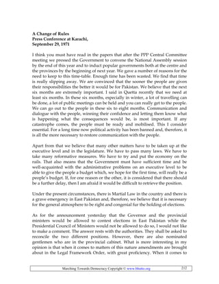 Marching Towards Democracy Copyright © www.bhutto.org 212
A Change of Rules
Press Conference at Karachi,
September 29, 1971
I think you must have read in the papers that after the PPP Central Committee
meeting we pressed the Government to convene the National Assembly session
by the end of this year and to induct popular governments both at the centre and
the provinces by the beginning of next year. We gave a number of reasons for the
need to keep to this time-table. Enough time has been wasted. We find that time
is really slipping away. We are convinced that the sooner the people are given
their responsibilities the better it would be for Pakistan. We believe that the next
six months are extremely important. I said in Quetta recently that we need at
least six months. In these six months, especially in winter, a lot of travelling can
be done, a lot of public meetings can be held and you can really get to the people.
We can go out to the people in these six to eight months. Communication and
dialogue with the people, winning their confidence and letting them know what
is happening what the consequences would be, is most important. If any
catastrophe comes, the people must be ready and mobilised. This I consider
essential. For a long time now political activity has been banned and, therefore, it
is all the more necessary to restore communication with the people.
Apart from that we believe that many other matters have to be taken up at the
executive level and in the legislature. We have to pass many laws. We have to
take many reformative measures. We have to try and put the economy on the
rails. That also means that the Government must have sufficient time and be
well-acquainted with the administrative problems on an executive level to be
able to give the people a budget which, we hope for the first time, will really be a
people’s budget. If, for one reason or the other, it is considered that there should
be a further delay, then I am afraid it would be difficult to retrieve the position.
Under the present circumstances, there is Martial Law in the country and there is
a grave emergency in East Pakistan and, therefore, we believe that it is necessary
for the general atmosphere to be right and congenial fur the holding of elections.
As for the announcement yesterday that the Governor and the provincial
ministers would be allowed to contest elections in East Pakistan while the
Presidential Council of Ministers would not be allowed to do so, I would not like
to make a comment. The answer rests with the authorities. They shall be asked to
reconcile the two different positions. However, there are also nominated
gentlemen who are in the provincial cabinet. What is more interesting in my
opinion is that when it comes to matters of this nature amendments are brought
about in the Legal Framework Order, with great proficiency. When it comes to
 