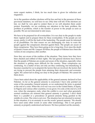 Marching Towards Democracy Copyright © www.bhutto.org 213
more urgent matters, I think, far too much time is given for reflection and
stagnation.
As to the question whether elections will be free and fair in the presence of these
provincial ministers, we will have to see. Only time will tell. If the elections are
fair, we shall be very glad to contest them or we will abandon them under
protest. Essentially, we are confining our attention to the basic problem, the
problem of problems, which is the transfer of power to the people as soon as
possible. We are not interested in side issues.
We have to be prepared for all eventualities. It is our duty to the people to make
them vigilant and to prepare them for these eventualities. If the people are not
aware, partly it will be the fault of the leadership. The people must be informed
of all possibilities. For that reason we are discharging our duty to warn the
people against the conspiracies directed against them. The people are aware of
these conspiracies. They have been going on for a long time. Ever since the death
of Quaid-i-Azam and Mr. Liaquat Ali Khan, the people of Pakistan have been the
victims of one conspiracy after another.
Now they are aware of the realities of the situation. They know how they have
been cheated and robbed of their rights. The last general elections have shown
that the people of Pakistan are awake and aware of the situation, especially when
the situation is getting more difficult for the country. These conspiracies are
continuing. As a matter of fact, not only are they continuing, but intensifying. It
becomes essential for us to pinpoint the factors that are involved, the factors that
are trying to prevent the people from attaining their democratic and economic
rights. We cannot fail in doing our duty to the people of Pakistan. We cannot let
them down.
I have been asked about the applicability of the general amnesty declared in East
Pakistan. As far as the general amnesty is concerned, I have only pointed out
some of the anomalies. General amnesty, as we understand the term, is granted
at the end of a crisis. When the civil war was over in the United States, in Spain,
in Nigeria and various other countries, it was given. It is only at the end of a civil
war, when the emergency ends, when the conflict is over and when genuinely
normal conditions are restored that general amnesty is granted. I don’t think
there is a parallel or a precedence of general amnesty being granted in the
middle of a crisis. The crisis is not over. The situation has not returned to normal.
In this situation, it is an anomaly to use the words ‘general amnesty.’ We should
have used some other words or some other terminology. This is not general
amnesty as properly understood and known. We have pointed out the anomaly.
 