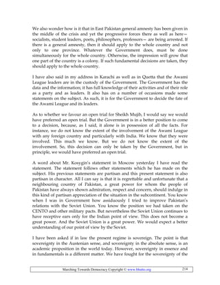 Marching Towards Democracy Copyright © www.bhutto.org 214
We also wonder how is it that in East Pakistan general amnesty has been given in
the middle of the crisis and yet the progressive forces there as well as here—
socialists, student leaders, poets, philosophers, professors— are being arrested. If
there is a general amnesty, then it should apply to the whole country and not
only to one province. Whatever the Government does, must be done
simultaneously for the whole country. Otherwise, the impression will grow that
one part of the country is a colony. If such fundamental decisions are taken, they
should apply to the whole country.
I have also said in my address in Karachi as well as in Quetta that the Awami
League leaders are in the custody of the Government. The Government has the
data and the information; it has full knowledge of their activities and of their role
as a party and as leaders. It also has on a number of occasions made some
statements on the subject. As such, it is for the Government to decide the fate of
the Awami League and its leaders.
As to whether we favour an open trial for Sheikh Mujib, I would say we would
have preferred an open trial. But the Government is in a better position to come
to a decision, because, as I said, it alone is in possession of all the facts. For
instance, we do not know the extent of the involvement of the Awami League
with any foreign country and particularly with India. We know that they were
involved. This much we know. But we do not know the extent of the
involvement. So, this decision can only be taken by the Government, but in
principle, we would have preferred an open trial.
A word about Mr. Kosygin’s statement in Moscow yesterday I have read the
statement. The statement follows other statements which he has made on the
subject. His previous statements are partisan and this present statement is also
partisan in character. All I can say is that it is regrettable and unfortunate that a
neighbouring country of Pakistan, a great power for whom the people of
Pakistan have always shown admiration, respect and concern, should indulge in
this kind of partisan appreciation of the situation in the subcontinent. You know
when I was in Government how assiduously I tried to improve Pakistan’s
relations with the Soviet Union. You know the position we had taken on the
CENTO and other military pacts. But nevertheless the Soviet Union continues to
have receptive ears only for the Indian point of view. This does not become a
great power. And the Soviet Union is a great power. We would expect a better
understanding of our point of view by the Soviet.
I have been asked if in law the present regime is sovereign. The point is that
sovereignty in the Austenian sense, and sovereignty in the absolute sense, is an
academic proposition in the world today. However, sovereignty in essence and
in fundamentals is a different matter. We have fought for the sovereignty of the
 