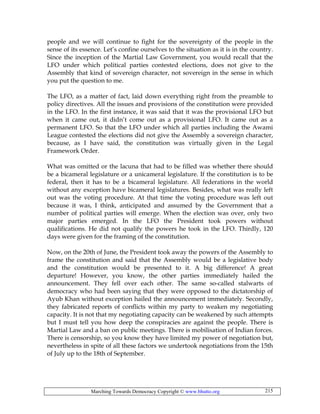 Marching Towards Democracy Copyright © www.bhutto.org 215
people and we will continue to fight for the sovereignty of the people in the
sense of its essence. Let’s confine ourselves to the situation as it is in the country.
Since the inception of the Martial Law Government, you would recall that the
LFO under which political parties contested elections, does not give to the
Assembly that kind of sovereign character, not sovereign in the sense in which
you put the question to me.
The LFO, as a matter of fact, laid down everything right from the preamble to
policy directives. All the issues and provisions of the constitution were provided
in the LFO. In the first instance, it was said that it was the provisional LFO but
when it came out, it didn’t come out as a provisional LFO. It came out as a
permanent LFO. So that the LFO under which all parties including the Awami
League contested the elections did not give the Assembly a sovereign character,
because, as I have said, the constitution was virtually given in the Legal
Framework Order.
What was omitted or the lacuna that had to be filled was whether there should
be a bicameral legislature or a unicameral legislature. If the constitution is to be
federal, then it has to be a bicameral legislature. All federations in the world
without any exception have bicameral legislatures. Besides, what was really left
out was the voting procedure. At that time the voting procedure was left out
because it was, I think, anticipated and assumed by the Government that a
number of political parties will emerge. When the election was over, only two
major parties emerged. In the LFO the President took powers without
qualifications. He did not qualify the powers he took in the LFO. Thirdly, 120
days were given for the framing of the constitution.
Now, on the 20th of June, the President took away the powers of the Assembly to
frame the constitution and said that the Assembly would be a legislative body
and the constitution would be presented to it. A big difference! A great
departure! However, you know, the other parties immediately hailed the
announcement. They fell over each other. The same so-called stalwarts of
democracy who had been saying that they were opposed to the dictatorship of
Ayub Khan without exception hailed the announcement immediately. Secondly,
they fabricated reports of conflicts within my party to weaken my negotiating
capacity. It is not that my negotiating capacity can be weakened by such attempts
but I must tell you how deep the conspiracies are against the people. There is
Martial Law and a ban on public meetings. There is mobilisation of Indian forces.
There is censorship, so you know they have limited my power of negotiation but,
nevertheless in spite of all these factors we undertook negotiations from the 15th
of July up to the 18th of September.
 