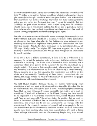Marching Towards Democracy Copyright © www.bhutto.org 216
I do not want to take credit. There is no credit to take. There is no credit involved
in it. We talked to each other. But you should see what other changes have taken
place since June through our efforts. When our great leaders came to know that
the Government was inclined to change its position that there were negotiations
going on, and when the President told me, “I agree in principle that the
Assembly be given more authority,” they started saying that the Assembly
should have a say in constitution-making. We do not aim at perfection, but we
have to be satisfied that the basic ingredients have been attained. We shall, of
course, keep fighting for the attainment of the people’s rights.
Let it be known that we can still look the people in the eye, because we have not
betrayed them. But some adjustment is essential. You know of the tremendous
developments that have taken place in East Pakistan, so some adjustments are
necessary because we are responsible to the people and their welfare. But now
there is a change. Ninety days have been given for the constitution. Instead of
120 days, 90 days only. The original 120 days were supposed to be for the
framing of the whole constitution, but 90 days have been given for amendment
by simple majority.
If we are to have a federal constitution, if there is to be a federation, it is
necessary for each of the federating units to be a party to that constitution. Their
consensus is necessary. This is the type of consensus which we want; not a
consensus which gives powers to the Assembly to pass the amendment by a
simple majority. The point is that a simple majority also shapes the character of
the Assembly. No constitution can be made or amended by a simple majority.
Simple majority as a base for amending the constitution also reflects on the
character of the Assembly. Considering all these factors, I believe basically, not
ideally, that single-handed we have tried to maintain the position of the people
in consistency with our pledges and involvement.
We told Sheikh Mujibur Rehman, “Sorry, we cannot rubber-stamp your
constitution which you want to dictate outside the Assembly. We asked him to
be reasonable and also consider our point of view.” We are saying the same thing
here. That we must be heard, if you are reasonable, our point of view must be
considered. When I said in Peshawar on the 15th of February that there should
be no imposition of a ready-made constitution on us, Sheikh Mujibur Rahman
said, “Yes, we are reasonable.” So we have taken the position that we must be
heard in the interest of Pakistan. We are reasonable and we would like you to be
reasonable. We would like to see that amendments are brought into the
constitution. In the present circumstances, I can still look at the people in the eye
and tell them that I have maintained a consistent position. We want to serve the
people more than anything else, more than a constitution. We want to bring
about a change in the social structure of the country. People today want an end
 