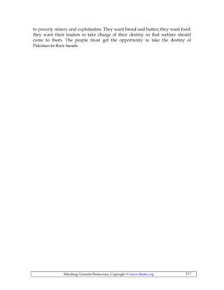 Marching Towards Democracy Copyright © www.bhutto.org 217
to poverty misery and exploitation. They want bread and butter; they want food:
they want their leaders to take charge of their destiny so that welfare should
come to them. The people must get the opportunity to take the destiny of
Pakistan in their hands.
 