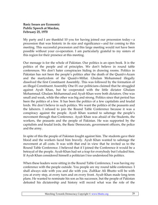 Marching Towards Democracy Copyright © www.bhutto.org 20
Basic Issues are Economic
Public Speech at Mardan,
February 25, 1970
My party and I are thankful 10 you for having joined our procession today—a
procession that was historic in its size and significance—and for coming to this
meeting. This successful procession and this large meeting would not have been
possible without your co-operation. I am particularly grateful to my sisters of
this region for their presence at this meeting.
Our message is for the whole of Pakistan. Our politics is an open book. It is the
politics of the people and of principles. We don’t believe in round table
conferences. We don’t hater conspiracies hiding in drawing rooms. Politics in
Pakistan has not been the people’s politics after the death of the Quaid-i-Azam
and the martyrdom of the Quaid-i-Millat. Ghulam Mohammed illegally
dissolved the first Constituent Assembly. This was followed by the formation of
an illegal Constituent Assembly One 01 our politicians claimed that he struggled
against Ayub Khan, but he cooperated with the little dictator Ghulam
Mohammad. Ghulam Mohammad and Ayub Khan were both dictators. One was
small and weak, while the other was big and strong. Politics since that period has
been the politics of a few. It has been the politics of a few capitalists and feudal
lords. We don’t believe in such politics. We want the politics of the peasants and
the laborers. I refused to join the Round Table Conference because it was a
conspiracy against the people. Ayub Khan wanted to sabotage the people’s
movement through that Conference. Ayub Khan was afraid of the Students, the
workers, the peasants and the people of Pakistan. He was supported by the
capitalists and feudal lords, the Basic Democrats, government officers, the police
and the army.
In spite of this the people of Pakistan fought against him. The students gave their
blood and the workers faced him bravely. Ayub Khan wanted to sabotage the
movement at all costs. It was with that end in view that he invited us to the
Round Table Conference. I believed that if I joined the Conference it would be a
betrayal of the people. Ayub Khan had set a trap for everybody but I eluded him.
If Ayub Khan considered himself a politician I too understood his politics.
When these leaders were sitting in the Round Table Conference, I was having my
conference with the people outside. You people are my round table conference. I
shall always side with you and die with you. Zulfikar Ali Bhutto will be with
you at every step, at every turn and on every front. Ayub Khan made long term
plans. He wanted to nominate his son as his successor, but the people of Pakistan
defeated his dictatorship and history will record what was the role of the
 