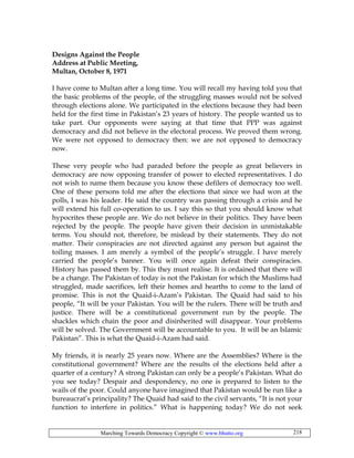 Marching Towards Democracy Copyright © www.bhutto.org 218
Designs Against the People
Address at Public Meeting,
Multan, October 8, 1971
I have come to Multan after a long time. You will recall my having told you that
the basic problems of the people, of the struggling masses would not be solved
through elections alone. We participated in the elections because they had been
held for the first time in Pakistan’s 23 years of history. The people wanted us to
take part. Our opponents were saying at that time that PPP was against
democracy and did not believe in the electoral process. We proved them wrong.
We were not opposed to democracy then: we are not opposed to democracy
now.
These very people who had paraded before the people as great believers in
democracy are now opposing transfer of power to elected representatives. I do
not wish to name them because you know these defilers of democracy too well.
One of these persons told me after the elections that since we had won at the
polls, I was his leader. He said the country was passing through a crisis and he
will extend his full co-operation to us. I say this so that you should know what
hypocrites these people are. We do not believe in their politics. They have been
rejected by the people. The people have given their decision in unmistakable
terms. You should not, therefore, be mislead by their statements. They do not
matter. Their conspiracies are not directed against any person but against the
toiling masses. I am merely a symbol of the people’s struggle. I have merely
carried the people’s banner. You will once again defeat their conspiracies.
History has passed them by. This they must realise. It is ordained that there will
be a change. The Pakistan of today is not the Pakistan for which the Muslims had
struggled, made sacrifices, left their homes and hearths to come to the land of
promise. This is not the Quaid-i-Azam’s Pakistan. The Quaid had said to his
people, “It will be your Pakistan. You will be the rulers. There will be truth and
justice. There will be a constitutional government run by the people. The
shackles which chain the poor and disinherited will disappear. Your problems
will be solved. The Government will be accountable to you. It will be an Islamic
Pakistan”. This is what the Quaid-i-Azam had said.
My friends, it is nearly 25 years now. Where are the Assemblies? Where is the
constitutional government? Where are the results of the elections held after a
quarter of a century? A strong Pakistan can only be a people’s Pakistan. What do
you see today? Despair and despondency, no one is prepared to listen to the
wails of the poor. Could anyone have imagined that Pakistan would be run like a
bureaucrat’s principality? The Quaid had said to the civil servants, “It is not your
function to interfere in politics.” What is happening today? We do not seek
 