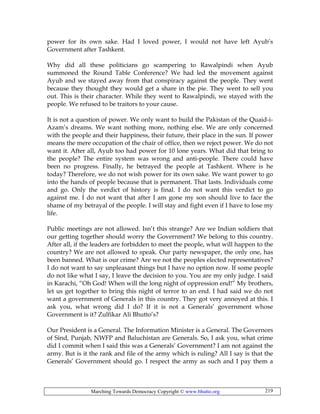 Marching Towards Democracy Copyright © www.bhutto.org 219
power for its own sake. Had I loved power, I would not have left Ayub’s
Government after Tashkent.
Why did all these politicians go scampering to Rawalpindi when Ayub
summoned the Round Table Conference? We had led the movement against
Ayub and we stayed away from that conspiracy against the people. They went
because they thought they would get a share in the pie. They went to sell you
out. This is their character. While they went to Rawalpindi, we stayed with the
people. We refused to be traitors to your cause.
It is not a question of power. We only want to build the Pakistan of the Quaid-i-
Azam’s dreams. We want nothing more, nothing else. We are only concerned
with the people and their happiness, their future, their place in the sun. If power
means the mere occupation of the chair of office, then we reject power. We do not
want it. After all, Ayub too had power for 10 lone years. What did that bring to
the people? The entire system was wrong and anti-people. There could have
been no progress. Finally, he betrayed the people at Tashkent. Where is he
today? Therefore, we do not wish power for its own sake. We want power to go
into the hands of people because that is permanent. That lasts. Individuals come
and go. Only the verdict of history is final. I do not want this verdict to go
against me. I do not want that after I am gone my son should live to face the
shame of my betrayal of the people. I will stay and fight even if I have to lose my
life.
Public meetings are not allowed. Isn’t this strange? Are we Indian soldiers that
our getting together should worry the Government? We belong to this country.
After all, if the leaders are forbidden to meet the people, what will happen to the
country? We are not allowed to speak. Our party newspaper, the only one, has
been banned. What is our crime? Are we not the peoples elected representatives?
I do not want to say unpleasant things but I have no option now. If some people
do not like what I say, I leave the decision to you. You are my only judge. I said
in Karachi, “Oh God! When will the long night of oppression end!” My brothers,
let us get together to bring this night of terror to an end. I had said we do not
want a government of Generals in this country. They got very annoyed at this. I
ask you, what wrong did I do? If it is not a Generals’ government whose
Government is it? Zulfikar Ali Bhutto’s?
Our President is a General. The Information Minister is a General. The Governors
of Sind, Punjab, NWFP and Baluchistan are Generals. So, I ask you, what crime
did I commit when I said this was a Generals’ Government? I am not against the
army. But is it the rank and file of the army which is ruling? All I say is that the
Generals’ Government should go. I respect the army as such and I pay them a
 