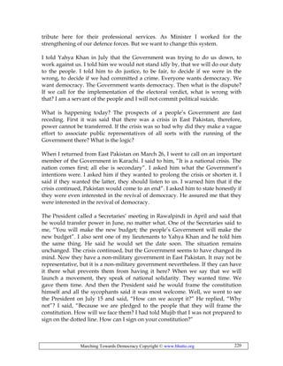 Marching Towards Democracy Copyright © www.bhutto.org 220
tribute here for their professional services. As Minister I worked for the
strengthening of our defence forces. But we want to change this system.
I told Yahya Khan in July that the Government was trying to do us down, to
work against us. I told him we would not stand idly by, that we will do our duty
to the people. I told him to do justice, to be fair, to decide if we were in the
wrong, to decide if we had committed a crime. Everyone wants democracy. We
want democracy. The Government wants democracy. Then what is the dispute?
If we call for the implementation of the electoral verdict, what is wrong with
that? I am a servant of the people and I will not commit political suicide.
What is happening today? The prospects of a people’s Government are fast
receding. First it was said that there was a crisis in East Pakistan, therefore,
power cannot be transferred. If the crisis was so bad why did they make a vague
effort to associate public representatives of all sorts with the running of the
Government there? What is the logic?
When I returned from East Pakistan on March 26, I went to call on an important
member of the Government in Karachi. I said to him, “It is a national crisis. The
nation comes first; all else is secondary”. I asked him what the Government’s
intentions were. I asked him if they wanted to prolong the crisis or shorten it. I
said if they wanted the latter, they should listen to us. I warned him that if the
crisis continued, Pakistan would come to an end”. I asked him to state honestly if
they were even interested in the revival of democracy. He assured me that they
were interested in the revival of democracy.
The President called a Secretaries’ meeting in Rawalpindi in April and said that
he would transfer power in June, no matter what. One of the Secretaries said to
me, “You will make the new budget; the people’s Government will make the
new budget”. I also sent one of my lieutenants to Yahya Khan and he told him
the same thing. He said he would set the date soon. The situation remains
unchanged. The crisis continued, but the Government seems to have changed its
mind. Now they have a non-military government in East Pakistan. It may not be
representative, but it is a non-military government nevertheless. If they can have
it there what prevents them from having it here? When we say that we will
launch a movement, they speak of national solidarity. They wanted time. We
gave them time. And then the President said he would frame the constitution
himself and all the sycophants said it was most welcome. Well, we went to see
the President on July 15 and said, “How can we accept it?” He replied, “Why
not”? I said, “Because we are pledged to the people that they will frame the
constitution. How will we face them? I had told Mujib that I was not prepared to
sign on the dotted line. How can I sign on your constitution?”
 
