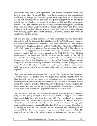 Marching Towards Democracy Copyright © www.bhutto.org 221
Discussions were spread over a period of three months. All parties except ours
have accepted what Yahya said. Then came the announcement that amendments
could only be brought about within a period of 90 days. I reacted on September
29. My last meeting with the President took place on September 18, I told him
that he had gone back on his word. His advisers tell him that Bhutto is making
trouble. I told the President that his advisers were misleading him. I told him
they were like cobras. And you must have read in the papers that they found
cobras in the President’s House, Karachi! I told the President that his advisers
were working against the national interest. I, therefore, implore the people to
decide who is in the wrong.
Let me give you another example. On 18th September, we had satisfactory
discussions with the President. But what happened then? Did I do any wrong or
is it the Government which is to blame? I was with him when the Chief Election
Commissioner telephoned him on and the President told him, “No, no! Elections
will be held according to schedule. You announce the date. A lot of time has been
wasted”. I was happy to hear this but the next day; Mr. Nurul Amin issued a
statement saying that by-elections should not be held. Did the Chief Election
Commissioner not know that Mr. Nurul Amin would object? Is this official
unaware of what is happening in his country? Did he not know that the month of
Ramzan was due or that floods were expected in East Pakistan? Do our people
suspend all our activity during Ramzan? Could they not vote during this holy
month? I ask the President to decide who is playing foul. Nobody listens to us.
Well, we want a people’s govern¬ment in January next year, no matter what
happens.
They have appointed Ministers in East Pakistan. What parties do they belong to?
Are they elected? All parties have been represented but the majority party has
been ignored. We do not want to be associated with an unrepresen¬tative
government but democratic practice demanded that we should have been at least
asked. My party is committed to the solidarity of Pakistan. Could we not join the
Government? It is said that we are not popular in East Pakistan. If our popularity
is less there, this Government’s popularity is much lesser than ours.
The Government had said that Ministers would not be allowed to fight elections.
Why was this policy changed in East Pakistan? What has happened since 18th
September? Why have elections been put off? The “razakars” are working
against us in East Pakistan. What are the options open to us? We are true to our
commitments. We will not betray the people. I am told the President is going to
make another announcement on 12th October. Well, we are waiting. But, also, he
is leaving for Iran on 13th. Perhaps, he will announce the convening of the
Assembly before he leaves and, on return, announce that it cannot be held. He
may tell us that since the Indian troops are concentrated on our borders,
 