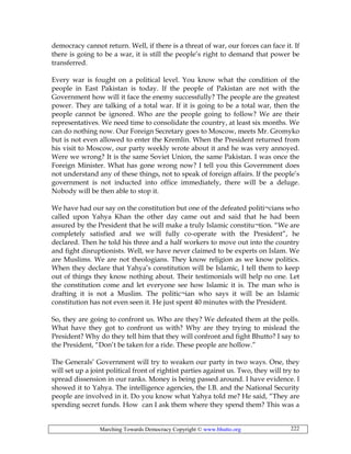 Marching Towards Democracy Copyright © www.bhutto.org 222
democracy cannot return. Well, if there is a threat of war, our forces can face it. If
there is going to be a war, it is still the people’s right to demand that power be
transferred.
Every war is fought on a political level. You know what the condition of the
people in East Pakistan is today. If the people of Pakistan are not with the
Government how will it face the enemy successfully? The people are the greatest
power. They are talking of a total war. If it is going to be a total war, then the
people cannot be ignored. Who are the people going to follow? We are their
representatives. We need time to consolidate the country, at least six months. We
can do nothing now. Our Foreign Secretary goes to Moscow, meets Mr. Gromyko
but is not even allowed to enter the Kremlin. When the President returned from
his visit to Moscow, our party weekly wrote about it and he was very annoyed.
Were we wrong? It is the same Soviet Union, the same Pakistan. I was once the
Foreign Minister. What has gone wrong now? I tell you this Government does
not understand any of these things, not to speak of foreign affairs. If the people’s
government is not inducted into office immediately, there will be a deluge.
Nobody will be then able to stop it.
We have had our say on the constitution but one of the defeated politi¬cians who
called upon Yahya Khan the other day came out and said that he had been
assured by the President that he will make a truly Islamic constitu¬tion. “We are
completely satisfied and we will fully co-operate with the President”, he
declared. Then he told his three and a half workers to move out into the country
and fight disruptionists. Well, we have never claimed to be experts on Islam. We
are Muslims. We are not theologians. They know religion as we know politics.
When they declare that Yahya’s constitution will be Islamic, I tell them to keep
out of things they know nothing about. Their testimonials will help no one. Let
the constitution come and let everyone see how Islamic it is. The man who is
drafting it is not a Muslim. The politic¬ian who says it will be an Islamic
constitution has not even seen it. He just spent 40 minutes with the President.
So, they are going to confront us. Who are they? We defeated them at the polls.
What have they got to confront us with? Why are they trying to mislead the
President? Why do they tell him that they will confront and fight Bhutto? I say to
the President, “Don’t be taken for a ride. These people are hollow.”
The Generals’ Government will try to weaken our party in two ways. One, they
will set up a joint political front of rightist parties against us. Two, they will try to
spread dissension in our ranks. Money is being passed around. I have evidence. I
showed it to Yahya. The intelligence agencies, the I.B. and the National Security
people are involved in it. Do you know what Yahya told me? He said, “They are
spending secret funds. How can I ask them where they spend them? This was a
 