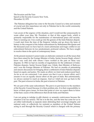 Marching Towards Democracy Copyright © www.bhutto.org 224
The Invasion and the Veto
Speech at the Security Council, New York,
December 12, 1971
The Pakistan delegation has come to the Security Council at a time and moment
of crucial and dire importance not only to Pakistan but to the world community
and the United Nations.
I am aware of the urgency of the situation, and I would not like unnecessarily to
waste either your time, Mr. President, or that of this august body, which is
primarily responsible for the maintenance of international peace and security.
Time is running out. I too could go into the genesis of the Indo-Pakistan dispute.
I could start from the time of the Emperor Ashoka and go down the lanes of
history to the conquest of the Indian subcontinent by Mohammed Bin Qasim and
the thousand years we have had of a most unfortunate and tragic conflict in our
subcontinent between its two predominant, profound cultures. We have sought
to resolve them in the spirit of contemporary times.
At the present moment I cannot make an elaborate comment on all the issues that
have been raised by the Foreign Minister of India, Sardar Swaran Singh, whom I
know very well and with whom I have worked in the past on these very
disputes. In 1962 we had six months of negotiations for the settlement of India-
Pakistan disputes. Sardar Swaran Singh was, I think, then Minister of Railways
and I was the Foreign Minister of Pakistan. We had six months of painstaking
and sincere discussions for bringing about a settlement of Indo-Pakistan disputes
based on equity and justice. We made an effort; we tried and endeavoured hard.
As far as we are concerned, I can assure you that it was a sincere effort, and I
assume it was an equally sincere effort on the part of India. But unfortunately,
we always seemed to reach an impasse. And so I shall not now go back to the
past. The past is known to India; the past is known to Pakistan.
We are part of the same subcontinent. The past is in part known to the members
of the Security Council because it is their problem also. It is their responsibility to
know of these grave issues. So from that point of view we expect them to know
of the basic causes of the differences that divide India and Pakistan.
I am not going to indulge in glib rhetoric or semantic contrivances because the
situation is far too serious. The fat is in the fire, and the time has come for us to
act either individually as separate states defending their sovereign integrity and
national unity or collectively for restraint as members of the United Nations
acting in and through the Security Council which is charged with the primary
 