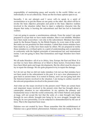 Marching Towards Democracy Copyright © www.bhutto.org 225
responsibility of maintaining peace and security in the world. Either we act
individually or we act collectively. Those are the two basic options open to us.
Secondly, I do not attempt—and I never will—to speak in a spirit of
recrimination or to put the blame on one party or the other. My effort will be to
invoke the basic objective principles and point to the basic objective realities
involved in the situation rather than to inject a subjective character into the
dispute that today is burning the subcontinent and that has led to fratricidal
warfare.
I am not going to assume a sanctimonious attitude. From the outset I am quite
prepared to accept that we have made mistakes. Man is not infallible. Mistakes
have been made everywhere—not only in the subcontinent. Mistakes have been
made by the Roman Empire, by the British Empire, by every state of the world.
But states are not penalised for their mistakes. I admit that certain mistakes have
been made by us, as they have been made by others. We are prepared to rectify
those mistakes in a civilised spirit, in a spirit of understanding and co-operation,
in conformity with the highest principles of international law and international
norms. I am not going to deny that tremendous and tragic blunders have been
made.
We all make blunders—all of us in Africa, Asia, Europe; the East and West. It is
not that we have been oblivious of or blind to these factors. Everywhere there
have been blind spots and tragic developments. But the effort must be always to
try to repair the damage. We are quite prepared to try to repair the damage.
So I do not say that we did not make mistakes; I do not say that mistakes have
not been made in the subcontinent in the past. It is not a new phenomenon; it
goes back to ancient times. It is rooted in history, and I am not going back into
the historical factors involved in the situation. I am trying to confine myself to
the relevant propositions involved in the present crisis.
And what are the issues involved in the present crisis? There are certain basic
and important issues involved in the present crisis that has brought about a
catastrophic situation in our subcontinent. In my opinion the primary and
fundamental issue is that the world community, the United Nations and people
at large, will not accept the fact that the unity of a state brought into being
through its own efforts, brought into being by its own struggle, brought into
being by its own personality, is to be subjected to dismemberment by the use of
force. That is the important basic issue.
Pakistan was not created by force. Please remember that the establishment of
Pakistan was a great historic phenomenon. Pakistan came into being in the face
 