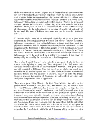 Marching Towards Democracy Copyright © www.bhutto.org 226
of the opposition of the Indian Congress and of the British who were the masters
not only of the subcontinent but of an empire on which the sun did not set. Since
such powerful forces were opposed to it, the creation of Pakistan could not have
occurred without the pressure of historical forces and the force of a people’s will.
Pakistan crystallised as a sovereign, independent state in 1947, but the germs and
seeds of Pakistan were there much earlier. They were there from the time when
Mohammad Bin Qasim set foot in the subcontinent. The theme and the message
of Islam came into the subcontinent: the message of equality of fraternity, of
brotherhood. The seeds of Pakistan were sown much earlier than the creation of
Pakistan.
If Pakistan might seem to be destroyed physically today by a predatory
neighbour, by a military juggernaut, it will still last, because Pakistan is an ideal.
Pakistan is not a mere physical reality: Pakistan is an ideal. It will last even if it is
physically destroyed. We are prepared to face that physical destruction. We are
prepared for the decimation of 120 million people. We will then begin anew and
build a new Pakistan. But we will never accept subjugation by brute force. This is
the reality. This is the situation: the ideal, the dream, the concept, the vision of
Pakistan can never be destroyed by a military juggernaut. It can never be
destroyed by force and by the preponderance of military power.
This is what I would like my Indian friends to recognise—I refer to them as
friends while fighting is going on. They recognised it in 1947 when they
conceded the inevitability of the establishment of Pakistan. Their great leaders
are still respected in Pakistan. They had stood for an ideal, they stood for a
united India. But they recognised that that could not be maintained in the face of
historical factors and the diversity of cultures. Finally, in 1947, the Indian
Congress accepted the creation of Pakistan as an independent, sovereign state
after years and years and years of opposition.
There was a great Prime Minister, the first Prime Minister, the father of the
present Prime Minister of India, who said, “We were too old, we were too tired
to oppose Pakistan, and Pakistan had to come into being. But we hope that one
day we will get together again.” I too hope so, not that Pakistan will emerge as
subservient to India but in the sense that we will get together again as equal
friends, in a common fraternity, living in a common subcontinent and sharing
the common effort of seeing that poverty, ignorance and misery are wiped out. If
there are any two countries in the world that are the poorest in the world, they
are Pakistan and India. Our resources might be tremendous, but the fact is that
we two are the poorest in the world. Yet, in the last 24 years, we have gone to
war three times. Three times there has been conflict in the subcontinent. I
remember the Prime Minister of the Soviet Union once telling me that even rich
 