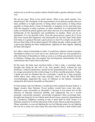 Marching Towards Democracy Copyright © www.bhutto.org 227
nations try to avoid war; poorer nations should make a greater attempt to avoid
war.
We are too poor. There is too much misery. There is too much squalor. You
should know, Mr. President, as the representative of an African country that our
basic problem is to fight poverty, to bring about social justice, to bring about
equality, to bring about a sense of fraternity, to progress, to try and keep pace
with the progress of other countries, of other continents. It is unfortunate that
today we should be pitted against each other and one of us should dream semi-
barbarically of the liquidation and annihilation of another. There can be no
liquidation. It is not possible today. Even the great powers cannot do it. Even
they have found that hegemony and domination do not last. Does India think
that today it is going to become a great power in Asia? It is simply not possible,
because then India will be pitted against 120 million people, valiant people with
a great past fighting for their independence, fighting for their dignity, fighting
for their self-respect.
So I offer a hand of friendship to India. I would have offered a hand of greater
friendship to India if we were not at war. India knew that we were prepared to
offer that hand of friendship to India as soon as a civilian government returned
to Pakistan. Perhaps they pre-empted that development, unfortunately for the
subcontinent. But I shall come to that later.
So the issue, the basic issue involved today is that a state, a sovereign state,
brought into being by the will of its. own people, freely, without let and
hindrance, without interference, should not be dismembered by force. This will
be a tragic precedent for the world at large. It will be a terrible precedent. Today,
I speak not only for Pakistan but for a principle. I speak for a basic principle
which affects Asia, Africa and Latin America. That is why the Third World
overwhelmingly supported the cause of Pakistan in the historic resolution
adopted by the General Assembly on December 7.
If I had spoken only for Pakistan, I would have been isolated, because India is. a
bigger country than Pakistan. Power politics would have come into play.
Pakistan’s cause succeeded on December 7, because it was based not on the
interests of Pakistan conceived selfishly and subjectively but on a world
principle—universally accepted, universally recognised—that a sovereign state,
brought into being by its own blood and toil and sweat, cannot be dismembered
by a predatory neighbour wanting to tear it apart limb by limb. Today it is
Pakistan; tomorrow it will be other pans of the world. Please accept that position.
Please remember, we are not fighting the war for Pakistan alone; we are fighting
the war for a cause, for a just cause; the cause that involves a state which came
 