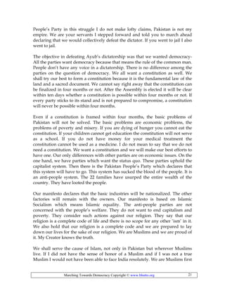 Marching Towards Democracy Copyright © www.bhutto.org 21
People’s Party in this struggle I do not make lofty claims, Pakistan is not my
empire. We are your servants I stepped forward and told you to march ahead
declaring that we would collectively defeat the dictator. If you went to jail I also
went to jail.
The objective in defeating Ayub’s dictatorship was that we wanted democracy-
All the parties want democracy because that means the rule of the common man.
People don’t have any voice in a dictatorship. There is no difference among the
parties on the question of democracy. We all want a constitution as well. We
shall try our best to form a constitution because it is the fundamental law of the
land and a sacred document. We cannot say right away that the constitution can
be finalized in four months or not. After the Assembly is elected it will be clear
within ten days whether a constitution is possible within four months or not. If
every party sticks to its stand and is not prepared to compromise, a constitution
will never be possible within four months.
Even if a constitution is framed within four months, the basic problems of
Pakistan will not be solved. The basic problems are economic problems, the
problems of poverty and misery. If you are dying of hunger you cannot eat the
constitution. If your children cannot get education the constitution will not serve
as a school. If you do not have money for your medical treatment the
constitution cannot be used as a medicine. I do not mean to say that we do not
need a constitution. We want a constitution and we will make our best efforts to
have one. Our only differences with other parties are on economic issues. On the
one hand, we have parties which want the status quo. These parties uphold the
capitalist system. Then there is the Pakistan People’s Party which declares that
this system will have to go. This system has sucked the blood of the people. It is
an anti-people system. The 22 families have usurped the entire wealth of the
country. They have looted the people.
Our manifesto declares that the basic industries will be nationalized. The other
factories will remain with the owners. Our manifesto is based on Islamic
Socialism which means Islamic equality. The anti-people parties are not
concerned with the people’s welfare. They do not want to end capitalism and
poverty. They consider such actions against our religion. They say that our
religion is a complete code of life and there is no scope for any other ‘ism’ in it.
We also hold that our religion is a complete code and we are prepared to lay
down our lives for the sake of our religion. We are Muslims and we are proud of
it. My Creator knows the truth.
We shall serve the cause of Islam, not only in Pakistan but wherever Muslims
live. If I did not have the sense of honor of a Muslim and if I was not a true
Muslim I would not have been able to face India resolutely. We are Muslims first
 