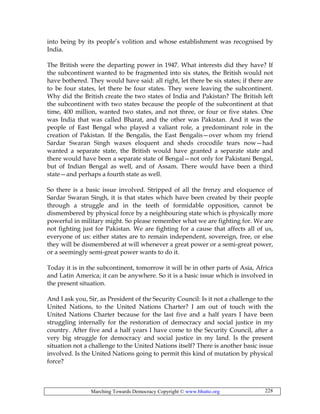 Marching Towards Democracy Copyright © www.bhutto.org 228
into being by its people’s volition and whose establishment was recognised by
India.
The British were the departing power in 1947. What interests did they have? If
the subcontinent wanted to be fragmented into six states, the British would not
have bothered. They would have said: all right, let there be six states; if there are
to be four states, let there be four states. They were leaving the subcontinent.
Why did the British create the two states of India and Pakistan? The British left
the subcontinent with two states because the people of the subcontinent at that
time, 400 million, wanted two states, and not three, or four or five states. One
was India that was called Bharat, and the other was Pakistan. And it was the
people of East Bengal who played a valiant role, a predominant role in the
creation of Pakistan. If the Bengalis, the East Bengalis—over whom my friend
Sardar Swaran Singh waxes eloquent and sheds crocodile tears now—had
wanted a separate state, the British would have granted a separate state and
there would have been a separate state of Bengal—not only for Pakistani Bengal,
but of Indian Bengal as well, and of Assam. There would have been a third
state—and perhaps a fourth state as well.
So there is a basic issue involved. Stripped of all the frenzy and eloquence of
Sardar Swaran Singh, it is that states which have been created by their people
through a struggle and in the teeth of formidable opposition, cannot be
dismembered by physical force by a neighbouring state which is physically more
powerful in military might. So please remember what we are fighting for. We are
not fighting just for Pakistan. We are fighting for a cause that affects all of us,
everyone of us: either states are to remain independent, sovereign, free, or else
they will be dismembered at will whenever a great power or a semi-great power,
or a seemingly semi-great power wants to do it.
Today it is in the subcontinent, tomorrow it will be in other parts of Asia, Africa
and Latin America; it can be anywhere. So it is a basic issue which is involved in
the present situation.
And I ask you, Sir, as President of the Security Council: Is it not a challenge to the
United Nations, to the United Nations Charter? I am out of touch with the
United Nations Charter because for the last five and a half years I have been
struggling internally for the restoration of democracy and social justice in my
country. After five and a half years I have come to the Security Council, after a
very big struggle for democracy and social justice in my land. Is the present
situation not a challenge to the United Nations itself? There is another basic issue
involved. Is the United Nations going to permit this kind of mutation by physical
force?
 