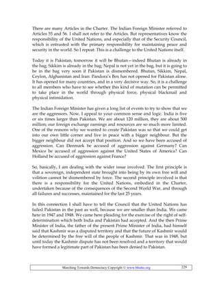 Marching Towards Democracy Copyright © www.bhutto.org 229
There are many Articles in the Charter. The Indian Foreign Minister referred to
Articles 55 and 56. I shall not refer to the Articles. But representatives know the
responsibility of the United Nations, and especially that of the Security Council,
which is entrusted with the primary responsibility for maintaining peace and
security in the world. So I repeat: This is a challenge to the United Nations itself.
Today it is Pakistan, tomorrow it will be Bhutan—indeed Bhutan is already in
the bag; Sikkim is already in the bag; Nepal is not yet in the bag, but it is going to
be in the bag very soon if Pakistan is dismembered. Bhutan, Sikkim, Nepal,
Ceylon, Afghanistan and Iran: Pandora’s Box has not opened for Pakistan alone.
It has opened for many countries, and in a very decisive way. So, it is a challenge
to all members who have to see whether this kind of mutation can be permitted
to take place in the world through physical force, physical blackmail and
physical intimidation.
The Indian Foreign Minister has given a long list of events to try to show that we
are the aggressors. Now, I appeal to your common sense and logic. India is five
or six times larger than Pakistan. We are about 120 million, they are about 500
million; our foreign exchange earnings and resources are so much more limited.
One of the reasons why we wanted to create Pakistan was so that we could get
into our own little corner and live in peace with a bigger neighbour. But the
bigger neighbour did not accept that position. And so we have been accused of
aggression. Can Denmark be accused of aggression against Germany? Can
Mexico be accused of aggression against the United States of America? Can
Holland be accused of aggression against France?
So, basically, I am dealing with the wider issue involved. The first principle is
that a sovereign, independent state brought into being by its own free will and
volition cannot be dismembered by force. The second principle involved is that
there is a responsibility for the United Nations, embodied in the Charter,
undertaken because of the consequences of the Second World War, and through
all failures and successes, maintained for the last 25 years.
In this connection I shall have to tell the Council that the United Nations has
failed Pakistan in the past as well, because we are smaller than India. We came
here in 1947 and 1948. We came here pleading for the exercise of the right of self-
determination which both India and Pakistan had accepted. And the then Prime
Minister of India, the father of the present Prime Minister of India, had himself
said that Kashmir was a disputed territory and that the future of Kashmir would
be determined by the free will of the people of Kashmir. That was in 1948, but
until today the Kashmir dispute has not been resolved and a territory that would
have formed a legitimate part of Pakistan has been denied to Pakistan.
 