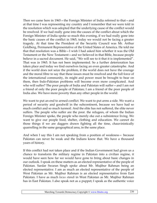 Marching Towards Democracy Copyright © www.bhutto.org 230
Then we came here in 1965—the Foreign Minister of India referred to that—and
at that time I was representing my country and I remember that we were told in
the resolution which was adopted that the underlying cause of the conflict would
be resolved. If we had really gone into the causes of the conflict about which the
Foreign Minister of India spoke so much this evening, if we had really gone into
the basic causes of the conflict in 1965, today we would not be facing a greater
tragedy. At that time the President of the Security Council was Mr. Arthur
Goldberg, Permanent Representative of the United States of America. He told me
that that resolution was a Bible—I wish I had asked him whether it was the Old
Testament or the New Testament—and we believed in that Bible, because people
believe in a sacred document. He said, “We will see to it that it is implemented”.
That was in 1965. It has not been implemented. So a further deterioration has
taken place and today we find ourselves facing an even greater catastrophe. And
if the world does not seize the problem, if the world does not have the courage
and the moral fibre to say that these issues must be resolved and the full force of
the international community, its might and power must be brought to bear on
them, then Indo-Pakistan problems will become even more complicated. And
who will suffer? The poor people of India and Pakistan will suffer—and I am not
a friend of only the poor people of Pakistan; I am a friend of the poor people of
India also. We have more poverty than any other people in the world.
We want to put an end to armed conflict. We want to put arms a side. We want a
period of security and goodwill in the subcontinent, because we have had so
much conflict and so much turmoil. And the elite has not suffered, the elite never
suffers. The people who suffer are the poor. the refugees, of whom the Indian
Foreign Minister spoke, the people who merely eke out a subsistence living. We
want to give our people food, shelter, clothing and education. We cannot do
those things if we are daggers drawn fighting all the time, chauvinistically
quarrelling in the same geographical area, in the same place.
And when I say this I am not speaking from a position of weakness— because
Pakistan can never be weak and the Indians know that. We have a thousand
years of history.
If this conflict had not taken place and if the Indian Government had given us a
chance to transform the military regime in Pakistan into a civilian regime, it
would have seen how far we would have gone to bring about basic changes in
our outlook. I speak on these matters as an elected representative of the people of
Pakistan. Sardar Swaran Singh spoke about Mr. Mujibur Rahman being an
elected representative. I am as much an elected representative of the people of
West Pakistan as Mr. Mujibur Rahman is an elected representative from East
Pakistan. I have as much locus standi in West Pakistan as Mr. Mujibur Rahman
has in East Pakistan. I also speak not as a puppet; I speak as the authentic voice
 