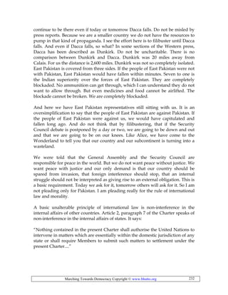 Marching Towards Democracy Copyright © www.bhutto.org 232
continue to be there even if today or tomorrow Dacca falls. Do not be misled by
press reports. Because we are a smaller country we do not have the resources to
pump in that kind of propaganda. I see the effort here is to filibuster until Dacca
falls. And even if Dacca falls, so what? In some sections of the Western press,
Dacca has been described as Dunkirk. Do not be uncharitable. There is no
comparison between Dunkirk and Dacca. Dunkirk was 20 miles away from
Calais. For us the distance is 2,600 miles. Dunkirk was not so completely isolated.
East Pakistan is covered from three sides. If the people of East Pakistan were not
with Pakistan, East Pakistan would have fallen within minutes. Seven to one is
the Indian superiority over the forces of East Pakistan. They are completely
blockaded. No ammunition can get through, which I can understand they do not
want to allow through. But even medicines and food cannot be airlifted. The
blockade cannot be broken. We are completely blockaded.
And here we have East Pakistan representatives still sitting with us. It is an
oversimplification to say that the people of East Pakistan are against Pakistan. If
the people of East Pakistan were against us, we would have capitulated and
fallen long ago. And do not think that by filibustering, that if the Security
Council debate is postponed by a day or two, we are going to be down and out
and that we are going to be on our knees. Like Alice, we have come to the
Wonderland to tell you that our country and our subcontinent is turning into a
wasteland.
We were told that the General Assembly and the Security Council are
responsible for peace in the world. But we do not want peace without justice. We
want peace with justice and our only demand is that our country should be
spared from invasion, that foreign interference should stop, that an internal
struggle should not be interpreted as giving rise to an external obligation. This is
a basic requirement. Today we ask for it, tomorrow others will ask for it. So I am
not pleading only for Pakistan. I am pleading really for the rule of international
law and morality.
A basic unalterable principle of international law is non-interference in the
internal affairs of other countries. Article 2, paragraph 7 of the Charter speaks of
non-interference in the internal affairs of states. It says:
“Nothing contained in the present Charter shall authorise the United Nations to
intervene in matters which are essentially within the domestic jurisdiction of any
state or shall require Members to submit such matters to settlement under the
present Charter....”
 