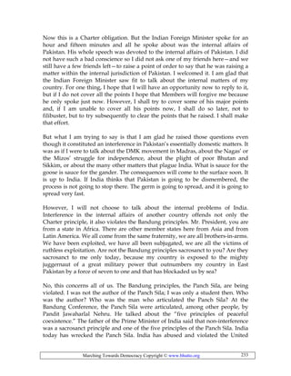 Marching Towards Democracy Copyright © www.bhutto.org 233
Now this is a Charter obligation. But the Indian Foreign Minister spoke for an
hour and fifteen minutes and all he spoke about was the internal affairs of
Pakistan. His whole speech was devoted to the internal affairs of Pakistan. I did
not have such a bad conscience so I did not ask one of my friends here—and we
still have a few friends left—to raise a point of order to say that he was raising a
matter within the internal jurisdiction of Pakistan. I welcomed it. I am glad that
the Indian Foreign Minister saw fit to talk about the internal matters of my
country. For one thing, I hope that I will have an opportunity now to reply to it,
but if I do not cover all the points I hope that Members will forgive me because
he only spoke just now. However, I shall try to cover some of his major points
and, if I am unable to cover all his points now, I shall do so later, not to
filibuster, but to try subsequently to clear the points that he raised. I shall make
that effort.
But what I am trying to say is that I am glad he raised those questions even
though it constituted an interference in Pakistan’s essentially domestic matters. It
was as if I were to talk about the DMK movement in Madras, about the Nagas’ or
the Mizos’ struggle for independence, about the plight of poor Bhutan and
Sikkim, or about the many other matters that plague India. What is sauce for the
goose is sauce for the gander. The consequences will come to the surface soon. It
is up to India. If India thinks that Pakistan is going to be dismembered, the
process is not going to stop there. The germ is going to spread, and it is going to
spread very fast.
However, I will not choose to talk about the internal problems of India.
Interference in the internal affairs of another country offends not only the
Charter principle, it also violates the Bandung principles. Mr. President, you are
from a state in Africa. There are other member states here from Asia and from
Latin America. We all come from the same fraternity, we are all brothers-in-arms.
We have been exploited, we have all been subjugated, we are all the victims of
ruthless exploitation. Are not the Bandung principles sacrosanct to you? Are they
sacrosanct to me only today, because my country is exposed to the mighty
juggernaut of a great military power that outnumbers my country in East
Pakistan by a force of seven to one and that has blockaded us by sea?
No, this concerns all of us. The Bandung principles, the Panch Sila, are being
violated. I was not the author of the Panch Sila; I was only a student then. Who
was the author? Who was the man who articulated the Panch Sila? At the
Bandung Conference, the Panch Sila were articulated, among other people, by
Pandit Jawaharlal Nehru. He talked about the “five principles of peaceful
coexistence.” The father of the Prime Minister of India said that non-interference
was a sacrosanct principle and one of the five principles of the Panch Sila. India
today has wrecked the Panch Sila. India has abused and violated the United
 