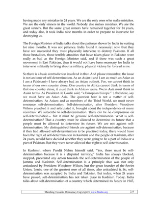 Marching Towards Democracy Copyright © www.bhutto.org 235
having made any mistakes in 24 years. We are the only ones who make mistakes.
We are the only sinners in the world. Nobody else makes mistakes. We are the
great sinners. But the same great sinners have remained together for 24 years,
and today also, it took India nine months in order to prepare to intervene for
destroying us.
The Foreign Minister of India talks about the patience shown by India in waiting
for nine months. It was not patience. India found it necessary; now that they
have not succeeded they must physically intervene to destroy Pakistan. If all
those brutalities, those terrible atrocities that have taken place in Pakistan were
really as bad as the Foreign Minister said, and if there was such a great
movement in East Pakistan, then it would not have been necessary for India to
intervene militarily to bring about a military, physical victory by force of arms.
So there is a basic contradiction involved in that. And please remember, the issue
is not an issue of self-determination. As an Asian—and I am as much an Asian as
I am a Pakistani—I have always had an Asian outlook. For, we cannot think in
terms of our own country alone. One country in Africa cannot think in terms of
that one country alone; it must think in African terms. We in Asia must think in
Asian terms. As President de Gaulle said, “a European Europe.” I, therefore, say
we must have an Asian Asia. The question here is not a matter of self-
determination. As Asians and as members of the Third World, we must never
renounce self-determination. Self-determination, after President Woodrow
Wilson preached it and articulated it, brought about the independence of many
countries. We subscribe to self-determination. There can be no compromise on
self-determination— but it must be genuine self-determination. What is self-
determination? That a country must be allowed to determine its future that a
people must be allowed to determine its future. We are not against self-
determination. My distinguished friends are against self-determination, because
if they had allowed self-determination to be practised today, there would have
been the right of self-determination in Kashmir and the people of Kashmir, after
24 years, would have decided whether they were going to be a part of India or a
part of Pakistan. But they were never allowed that right to self-determination.
In Kashmir, where Pandit Nehru himself said, “Yes, there must be self-
determination because it is a disputed territory;” India has always blocked,
stopped, prevented any action towards the self-determination of the people of
Jammu and Kashmir. Self-determination is a principle that was not only
articulated by President Woodrow Wilson, but the great founder of the Soviet
Union, Lenin, one of the greatest men of all times, also articulated it. So, self-
determination was accepted by India and Pakistan. But today, when 24 years
have passed, self-determination has not taken place in Kashmir. Today, India
talks about self-determination of a country which determined its future in 1947,
 