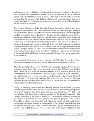 Marching Towards Democracy Copyright © www.bhutto.org 236
and became a part of Pakistan How is self-determination involved in Bengal, in
East Pakistan? East Pakistan is a part of Pakistan, an inextricable part of Pakistan,
united with Pakistan for 24 years. It chose to be a part of Pakistan and was in the
vanguard of the movement for Pakistan. Let me tell you quite clearly that there
could have been no Pakistan without the struggle of the people of East Pakistan
for the creation of Pakistan.
The Foreign Minister of India has talked about the mother state. I also am a
student of international law; I have not come across any acknowledged theory of
the mother state. I have studied under Kelsen and Oppenheim and other people,
but I have not come across this theory. It might be somewhere in some archives
found somewhere or other this theory of the mother state. But let us accept the
fact that there is such a theory of the mother state, that if a part of the mother
state wants to release itself from the mother, it must find its own conditions for
freedom. I accept that position, although I do not find authentic or reliable
evidence for the mother state concept or theory that has been propounded by the
Indian Foreign Minister. As I told you and as the British know because they were
in the subcontinent, there could have been no Pakistan without the contribution
of the people of East Pakistan to the creation of Pakistan. They were a part of us
in the 1965 war;
How heroically they stood by us. I remember in 1967 when I went there how.
devoted and concerned they were for the welfare and integrity of Pakistan.
After the general elections about which Swaran Singh has spoken, I went there in
January. I went there and I went to many parts of East Pakistan and I asked
them, “What do you want, because the people’s will is supreme. What do you
want? Do you want one Pakistan or two Pakistans?” Believe me, Mr. President, I
am not lying to you; I would never lie to the President of the Security Council;
they all said, “We want one Pakistan. We believe in one Pakistan.’’ This one
Pakistan would have remained one Pakistan if the Indians had not stepped in
with their powerful military action.
Finally, in deciding these issues, the Security Council is sometimes prevented
from taking necessary action because of power politics, because the great powers
have great interests and their great interests are determined by their own
calculations. But these factors do not prevail in the General Assembly. The
General Assembly is the voice of the world. The General Assembly symbolizes
the march of humanity towards greater and greater progress. The General
Assembly is where you, Sir, and I and others can speak for truth and justice,
unimpaired by the calculations of power politics; The General Assembly is where
the poorer nations speak. The General Assembly, by an overwhelming and
massive vote of 104, decided in favour of the unity and integrity of Pakistan. The
 