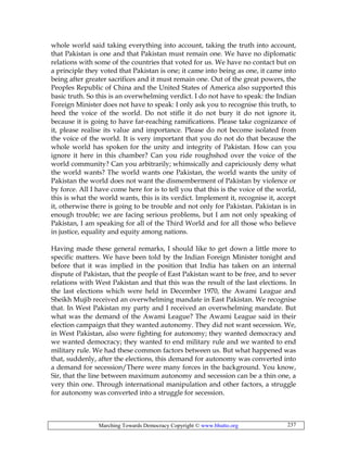 Marching Towards Democracy Copyright © www.bhutto.org 237
whole world said taking everything into account, taking the truth into account,
that Pakistan is one and that Pakistan must remain one. We have no diplomatic
relations with some of the countries that voted for us. We have no contact but on
a principle they voted that Pakistan is one; it came into being as one, it came into
being after greater sacrifices and it must remain one. Out of the great powers, the
Peoples Republic of China and the United States of America also supported this
basic truth. So this is an overwhelming verdict. I do not have to speak: the Indian
Foreign Minister does not have to speak: I only ask you to recognise this truth, to
heed the voice of the world. Do not stifle it do not bury it do not ignore it,
because it is going to have far-reaching ramifications. Please take cognizance of
it, please realise its value and importance. Please do not become isolated from
the voice of the world. It is very important that you do not do that because the
whole world has spoken for the unity and integrity of Pakistan. How can you
ignore it here in this chamber? Can you ride roughshod over the voice of the
world community? Can you arbitrarily; whimsically and capriciously deny what
the world wants? The world wants one Pakistan, the world wants the unity of
Pakistan the world does not want the dismemberment of Pakistan by violence or
by force. All I have come here for is to tell you that this is the voice of the world,
this is what the world wants, this is its verdict. Implement it, recognise it, accept
it, otherwise there is going to be trouble and not only for Pakistan. Pakistan is in
enough trouble; we are facing serious problems, but I am not only speaking of
Pakistan, I am speaking for all of the Third World and for all those who believe
in justice, equality and equity among nations.
Having made these general remarks, I should like to get down a little more to
specific matters. We have been told by the Indian Foreign Minister tonight and
before that it was implied in the position that India has taken on an internal
dispute of Pakistan, that the people of East Pakistan want to be free, and to sever
relations with West Pakistan and that this was the result of the last elections. In
the last elections which were held in December 1970, the Awami League and
Sheikh Mujib received an overwhelming mandate in East Pakistan. We recognise
that. In West Pakistan my party and I received an overwhelming mandate. But
what was the demand of the Awami League? The Awami League said in their
election campaign that they wanted autonomy. They did not want secession. We,
in West Pakistan, also were fighting for autonomy; they wanted democracy and
we wanted democracy; they wanted to end military rule and we wanted to end
military rule. We had these common factors between us. But what happened was
that, suddenly, after the elections, this demand for autonomy was converted into
a demand for secession/There were many forces in the background. You know,
Sir, that the line between maximum autonomy and secession can be a thin one, a
very thin one. Through international manipulation and other factors, a struggle
for autonomy was converted into a struggle for secession.
 