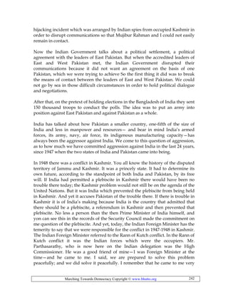 Marching Towards Democracy Copyright © www.bhutto.org 242
hijacking incident which was arranged by Indian spies from occupied Kashmir in
order to disrupt communications so that Mujibur Rahman and I could not easily
remain in contact.
Now the Indian Government talks about a political settlement, a political
agreement with the leaders of East Pakistan. But when the accredited leaders of
East and West Pakistan met, the Indian Government disrupted their
communications because it did not want an agreement on the basis of one
Pakistan, which we were trying to achieve So the first thing it did was to break
the means of contact between the leaders of East and West Pakistan. We could
not go by sea in those difficult circumstances in order to hold political dialogue
and negotiations.
After that, on the pretext of holding elections in the Bangladesh of India they sent
150 thousand troops to conduct the polls. The idea was to put an army into
position against East Pakistan and against Pakistan as a whole.
India has talked about how Pakistan a smaller country, one-fifth of the size of
India and less in manpower and resources— and bear in mind India’s armed
forces, its army, navy, air force, its indigenous manufacturing capacity—has
always been the aggressor against India. We come to this question of aggression,
as to how much we have committed aggression against India in the last 24 years,
since 1947 when the two states of India and Pakistan came into being.
In 1948 there was a conflict in Kashmir. You all know the history of the disputed
territory of Jammu and Kashmir. It was a princely state. It had to determine its
own future, according to the standpoint of both India and Pakistan, by its free
will. If India had permitted a plebiscite in Kashmir there would have been no
trouble there today; the Kashmir problem would not still be on the agenda of the
United Nations. But it was India which prevented the plebiscite from being held
in Kashmir. And yet it accuses Pakistan of the trouble there. If there is trouble in
Kashmir it is of India’s making because India is the country that admitted that
there should be a plebiscite, a referendum in Kashmir and then prevented that
plebiscite. No less a person than the then Prime Minister of India himself, and
yon can see this in the records of the Security Council made the commitment on
me question of the plebiscite. And yet, today, the Indian Foreign Minister has the
temerity to say that we were responsible for the conflict in 1947-1948 in Kashmir.
The Indian Foreign Minister referred to the Rann of Kutch conflict. In the Rann of
Kutch conflict it was the Indian forces which were the occupiers. Mr.
Parthasarathy, who is now here on the Indian delegation was the High
Commissioner. He was a good friend of mine—I was Foreign Minister at the
time—and he came to me. I said, we are prepared to solve this problem
peacefully; and we did solve it peacefully. I remember that he came to me very
 