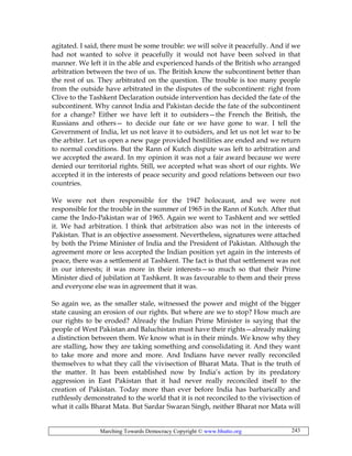 Marching Towards Democracy Copyright © www.bhutto.org 243
agitated. I said, there must be some trouble: we will solve it peacefully. And if we
had not wanted to solve it peacefully it would not have been solved in that
manner. We left it in the able and experienced hands of the British who arranged
arbitration between the two of us. The British know the subcontinent better than
the rest of us. They arbitrated on the question. The trouble is too many people
from the outside have arbitrated in the disputes of the subcontinent: right from
Clive to the Tashkent Declaration outside intervention has decided the fate of the
subcontinent. Why cannot India and Pakistan decide the fate of the subcontinent
for a change? Either we have left it to outsiders—the French the British, the
Russians and others— to decide our fate or we have gone to war. I tell the
Government of India, let us not leave it to outsiders, and let us not let war to be
the arbiter. Let us open a new page provided hostilities are ended and we return
to normal conditions. But the Rann of Kutch dispute was left to arbitration and
we accepted the award. In my opinion it was not a fair award because we were
denied our territorial rights. Still, we accepted what was short of our rights. We
accepted it in the interests of peace security and good relations between our two
countries.
We were not then responsible for the 1947 holocaust, and we were not
responsible for the trouble in the summer of 1965 in the Rann of Kutch. After that
came the Indo-Pakistan war of 1965. Again we went to Tashkent and we settled
it. We had arbitration. I think that arbitration also was not in the interests of
Pakistan. That is an objective assessment. Nevertheless, signatures were attached
by both the Prime Minister of India and the President of Pakistan. Although the
agreement more or less accepted the Indian position yet again in the interests of
peace, there was a settlement at Tashkent. The fact is that that settlement was not
in our interests; it was more in their interests—so much so that their Prime
Minister died of jubilation at Tashkent. It was favourable to them and their press
and everyone else was in agreement that it was.
So again we, as the smaller stale, witnessed the power and might of the bigger
state causing an erosion of our rights. But where are we to stop? How much are
our rights to be eroded? Already the Indian Prime Minister is saying that the
people of West Pakistan and Baluchistan must have their rights—already making
a distinction between them. We know what is in their minds. We know why they
are stalling, how they are taking something and consolidating it. And they want
to take more and more and more. And Indians have never really reconciled
themselves to what they call the vivisection of Bharat Mata. That is the truth of
the matter. It has been established now by India’s action by its predatory
aggression in East Pakistan that it had never really reconciled itself to the
creation of Pakistan. Today more than ever before India has barbarically and
ruthlessly demonstrated to the world that it is not reconciled to the vivisection of
what it calls Bharat Mata. But Sardar Swaran Singh, neither Bharat nor Mata will
 