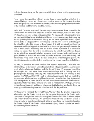 Marching Towards Democracy Copyright © www.bhutto.org 244
be left— because these are the methods which leave behind neither a country nor
principles.
Now I come to a problem which I would have avoided dealing with but it is
essential being a connected relevant and cardinal aspect of the present situation.
Since it is pivotal to the issue I must refer to it because my people know that this
is the position and the world must know it is.
India and Pakistan, as we call the two major communities, have existed in the
subcontinent for thousands of years. We have had conflicts, we have had wars.
We have known how to deal with each other. We have dealt with each other and
we have established some kind of equilibrium between ourselves. But today we
are not pined against India as such. Today we are pitted against India and a great
power. India is a big country. I have already said it is. But today it is standing on
the shoulders of a big power to look bigger. If it did not stand on those big
shoulders and look bigger it would not have been arrogant enough to defy the
will of the General Assembly and the whole world expressed in a resolution
calling for a cease-fire, the end of hostilities and the withdrawal of forces. Today
we are pitted not against India but against a great power—and a neighbouring
great power—to which we have done no harm. We have done it no wrong. We
have made every effort to have the best of relations with that great power. We
have the greatest respect for it. It is a neighbouring power very close to Pakistan.
In 1960, as Minister for Fuel, Power and Natural Resources, I was the first
Minister to go to the Soviet Union to conclude an oil agreement in order to foster
good relations between Pakistan and the Soviet Union. We annoyed our allies;
we annoyed and had some basic misunderstandings with a country that is a
greater power, militarily speaking. We were involved with that country in two
treaties—SEATO and CENTO—and in bilateral agreements. But we wanted to
improve our relations with a neighbouring country—and at that time it promised
that if we got out of those pacts or became passive in those which were directed
against it. that would brine about a new turn in relationships. Perhaps, we were
not as shrewd in power politics as others are, but believing we should do so we
made great efforts to improve our relations with the Soviet Union.
We have never wronged the Soviet Union. We have had the greatest respect and
admiration for the Soviet people and for the great founder of the Soviet state,
Lenin, one of the greatest men of contemporary times of all time. And our people
still admire the Soviet Union. We cannot understand why the Soviet Union is
being a party to our dismemberment. What wrong have we committed against
the Soviet Union? If the Soviet Union was not a party to this exercise we would
not be in the present situation.
 