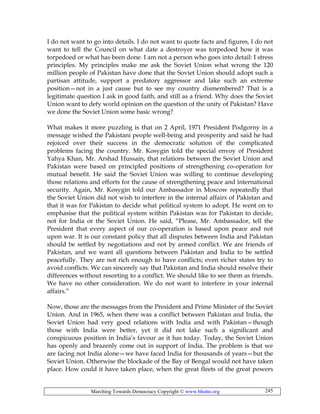 Marching Towards Democracy Copyright © www.bhutto.org 245
I do not want to go into details. I do not want to quote facts and figures, I do not
want to tell the Council on what date a destroyer was torpedoed how it was
torpedoed or what has been done. I am not a person who goes into detail: I stress
principles. My principles make me ask the Soviet Union what wrong the 120
million people of Pakistan have done that the Soviet Union should adopt such a
partisan attitude, support a predatory aggressor and lake such an extreme
position—not in a just cause but to see my country dismembered? That is a
legitimate question I ask in good faith, and still as a friend. Why does the Soviet
Union want to defy world opinion on the question of the unity of Pakistan? Have
we done the Soviet Union some basic wrong?
What makes it more puzzling is that on 2 April, 1971 President Podgorny in a
message wished the Pakistani people well-being and prosperity and said he had
rejoiced over their success in the democratic solution of the complicated
problems facing the country. Mr. Kosygin told the special envoy of President
Yahya Khan, Mr. Arshad Hussain, that relations between the Soviet Union and
Pakistan were based on principled positions of strengthening co-operation for
mutual benefit. He said the Soviet Union was willing to continue developing
those relations and efforts for the cause of strengthening peace and international
security. Again, Mr. Kosygin told our Ambassador in Moscow repeatedly that
the Soviet Union did not wish to interfere in the internal affairs of Pakistan and
that it was for Pakistan to decide what political system to adopt. He went on to
emphasise that the political system within Pakistan was for Pakistan to decide,
not for India or the Soviet Union. He said, “Please, Mr. Ambassador, tell the
President that every aspect of our co-operation is based upon peace and not
upon war. It is our constant policy that all disputes between India and Pakistan
should be settled by negotiations and not by armed conflict. We are friends of
Pakistan, and we want all questions between Pakistan and India to be settled
peacefully. They are not rich enough to have conflicts; even richer states try to
avoid conflicts. We can sincerely say that Pakistan and India should resolve their
differences without resorting to a conflict. We should like to see them as friends.
We have no other consideration. We do not want to interfere in your internal
affairs.”
Now, those are the messages from the President and Prime Minister of the Soviet
Union. And in 1965, when there was a conflict between Pakistan and India, the
Soviet Union had very good relations with India and with Pakistan—though
those with India were better, yet it did not lake such a significant and
conspicuous position in India’s favour as it has today. Today, the Soviet Union
has openly and brazenly come out in support of India. The problem is that we
are facing not India alone—we have faced India for thousands of years—but the
Soviet Union. Otherwise the blockade of the Bay of Bengal would not have taken
place. How could it have taken place, when the great fleets of the great powers
 