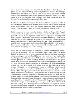 Marching Towards Democracy Copyright © www.bhutto.org 246
are on patrol there during peace time? What is the object of that? They do not
patrol in peace time so that they can have a good cruise, because then Portugal
and Denmark and others could do the same. It is to ensure that during conflict
and troubles they can still keep the sea lanes open. How have the sea lanes been
closed to us in East Pakistan? India could not have done it especially with the
Seventh Fleet and other forces operating in those seas.
It is because of the massive support that the Soviet Union has given to India. If
the Soviet Union detaches itself from the Indo-Pakistan conflict we are prepared
to be pitied against India. India has become intoxicated with precisely the
military gains which are a result of the Soviet support that it has received.
In this connexion, we must remember that the Indo-Soviet Treaty of 9th August
was concluded during this crisis. Now, please consider that India has always
pursued a policy of non-alignment. India pursued a policy of non-alignment
from 1947 until 1962 when it unnecessarily came into conflict with China. Just as
they attacked us today, they attacked China in 1962. But from 1947 to 1962 India
was non-aligned. And the architect of that policy was Pandit Jawaharlal Nehru.
And his name has gone down in history as the architect of such a positive policy.
But even from 1962. India on the whole remained non-aligned, albeit with its
own methods of duplicity and double-dealing.
Then. why did India abandon its principles of non-alignment openly, legally,
juristically on 9 August 1971, and aligned itself with a great power, the Soviet
Union? As far as the Soviet Union is concerned, General-Secretary Brehznev’s
Asian security proposal to isolate China had been made two years earlier. Like
the European security proposal, it had its own connotation. But the Asian
security proposal of General-Secretary Brehznev had been made two years
earlier. Why did not India then endorse the Asian security proposal? Or why did
not India conclude a bilateral agreement in the spirit of the Brehznev proposals
in 1967 and 1968? Why was it on 9 August 1971 that the Indian Government
abandoned its policy of non-alignment, violated its established principles, and
concluded an agreement with the Soviet Union which was called the Indo-Soviet
Treaty? What is the quid pro quo? What is the reciprocity? As far as the Soviet
Union is concerned it is obvious; a great power wants an Asian security pact for
certain reasons, matching the power of another great country. But what was the
benefit, what was the advantage to India? Why did a country that was wedded
fundamentally, irrevocably to the classic policy of non-alignment, abandon it and
go and conclude a pact with the Soviet Union on 9th August? Could you tell me
what that quid pro quo was? That quid pro quo was the dismemberment of
Pakistan. Nothing else. “We will join it, we will abandon non-alignment we will
eat our own philosophy: but this is an implacable enemy and you must be on our
side to destroy it”—that was the quid pro quo.
 