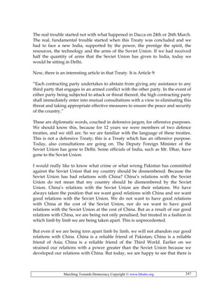 Marching Towards Democracy Copyright © www.bhutto.org 247
The real trouble started not with what happened in Dacca on 24th or 26th March.
The real, fundamental trouble started when this Treaty was concluded and we
had to face a new India, supported by the power, the prestige the spirit, the
resources, the technology and the arms of the Soviet Union. If we had received
half the quantity of arms that the Soviet Union has given to India, today we
would be sitting in Delhi.
Now, there is an interesting article in that Treaty. It is Article 9:
“Each contracting party undertakes to abstain from giving any assistance to any
third party that engages in an armed conflict with the other party. In the event of
either party being subjected to attack or threat thereof, the high contracting party
shall immediately enter into mutual consultations with a view to eliminating this
threat and taking appropriate effective measures to ensure the peace and security
of the country.”
These are diplomatic words, couched in defensive jargon, for offensive purposes.
We should know this, because for 12 years we were members of two defence
treaties, and we still are. So we are familiar with the language of these treaties.
This is not a defensive Treaty; this is a Treaty which has an offensive purpose.
Today, also consultations are going on. The Deputy Foreign Minister of the
Soviet Union has gone to Delhi. Some officials of India, such as Mr. Dhar, have
gone to the Soviet Union.
I would really like to know what crime or what wrong Pakistan has committed
against the Soviet Union that my country should be dismembered. Because the
Soviet Union has bad relations with China? China’s relations with the Soviet
Union do not mean that my country should be dismembered by the Soviet
Union. China’s relations with the Soviet Union are their relations. We have
always taken the position that we want good relations with China and we want
good relations with the Soviet Union. We do not want to have good relations
with China at the cost of the Soviet Union, nor do we want to have good
relations with the Soviet Union at the cost of China. But as a result of our good
relations with China, we are being not only penalised, but treated in a fashion in
which limb by limb we are being taken apart. This is unprecedented.
But even if we are being torn apart limb by limb, we will not abandon our good
relations with China. China is a reliable friend of Pakistan; China is a reliable
friend of Asia; China is a reliable friend of the Third World. Earlier on we
strained our relations with a power greater than the Soviet Union because we
developed our relations with China. But today, we are happy to see that there is
 