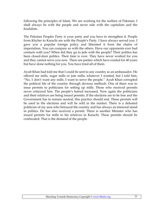 Marching Towards Democracy Copyright © www.bhutto.org 23
following the principles of Islam. We are working for the welfare of Pakistan. I
shall always be with the people and never side with the capitalists and the
feudalists.
The Pakistan Peoples Party is your party and you have to strengthen it. People
from Khyber to Karachi are with the People’s Party. I have always served you. I
gave you a popular foreign policy and liberated it from the chains of
imperialism. You can compare us with the others. Have our opponents ever had
contacts with you? When did they go to jails with the people? Their politics has
been closed-door politics. Their time is over. They have never worked for you
and they cannot serve you now. There are parties which have existed for 40 years
but have done nothing for you. You have tried all of them.
Ayub Khan had told me that I could be sent to any country as an ambassador. He
offered me mills, sugar mills or jute mills; whatever I wanted, but I told him,
“No, 1 don’t want any mills. I want to serve the people.” Ayub Khan corrupted
the political life of the country through devious methods. One of them was to
issue permits to politicians for setting up mills. Those who received permits
never criticized him. The people’s hatred increased. Now again the politicians
and their relatives are being issued permits. If the elections are to be free and the
Government has to remain neutral, this practice should end. These permits will
be used in the elections and will be sold in the market. There is a defeated
politician of my area who betrayed the country and has always an immoral stand
in politics. He has also received a permit. There is another Minister who has
issued permits for mills to his relatives in Karachi. These permits should be
confiscated. That is the demand of the people.
 