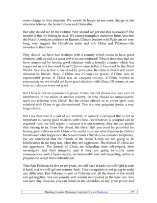 Marching Towards Democracy Copyright © www.bhutto.org 248
some change in that situation. We would be happy to see some change in the
situation between the Soviet Union and China also.
But why should we be the victims? Why should we get into this nutcracker? The
trouble is that we belong to Asia. We cannot transplant ourselves from Asia into
the North American continent or Europe. China’s borders with Pakistan are very
long, very rugged: the Himalayas unite and link China and Pakistan—the
mountains, the rivers.
Why should we have bad relations with a country which warns to have good
relations with us and is a great power in our continent? What is the crime that we
have committed by having good relations with a friendly country which has
supported us and has stood by us? China’s crime is that it has stood by the Third
World. Its crime is that it has stood by principles. Its crime is that it will never
abandon its friends. Now, if China was a chauvinist power, if China was an
expansionist power, if China was an arrogant country. if China wanted to
exterminate us, we would not have good relations with China. Of course, at one
time our relations were not good.
But China is not an expansionist power. China has not shown any sign ever of
interference in the affairs of another country. So why should we unnecessarily
spoil our relations with China? But the choice offered us is: either spoil your
relations with China or get dismembered. This is a very poignant choice, a very
tragic choice.
But I say that even if a part of our territory or country is occupied that is not so
important as having good relations with China. For whatever is occupied can be
regained—and we will regain it, because it is our territory, they are our people
they belong to us. Even this threat, the threat that you must be punished for
having good relations with China—the world must see what happens to China’s
friends and what happens to the Soviet Union’s friends—we consider temporary.
We are convinced that the friends of the Soviet Union are not going to be
beneficiaries in the long run, when they are aggressors. The friends of China are
not aggressors. The friends of China are defending their self-respect, their
sovereignty and their integrity; and if they are going to suffer some
consequences, well a brave nation, an honourable and self-respecting nation is
prepared to accept that confrontation.
Take East Pakistan for five or ten years, we will have it back: we will fight to take
it back; and we will gel our country back. Your occupation is not going to make
any difference. East Pakistan is part of Pakistan and all the forces in the world
can get together, but our country will remain unimpaired in the lone run. You
can have any illusions; you can stand on the shoulders of any great power and
 