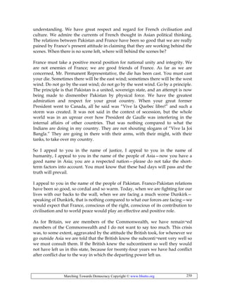 Marching Towards Democracy Copyright © www.bhutto.org 250
understanding. We have great respect and regard for French civilisation and
culture. We admire the currents of French thought in Asian political thinking.
The relations between Pakistan and France have been so good that we are really
pained by France’s present attitude in claiming that they are working behind the
scenes. When there is no scene left, where will behind the scenes be?
France must take a positive moral position for national unity and integrity. We
are not enemies of France; we are good friends of France. As far as we are
concerned, Mr. Permanent Representative, the die has been cast. You must cast
your die. Sometimes there will be the east wind; sometimes there will be the west
wind. Do not go by the east wind; do not go by the west wind. Go by a principle.
The principle is that Pakistan is a united, sovereign state, and an attempt is now
being made to dismember Pakistan by physical force. We have the greatest
admiration and respect for your great country. When your great former
President went to Canada, all he said was “Vive la Quebec libre!” and such a
storm was created. It was not said in the context of secession, but the whole
world was in an uproar over how President de Gaulle was interfering in the
internal affairs of other countries. That was nothing compared to what the
Indians are doing in my country. They are not shouting slogans of “Vive la Joi
Bangla.” They are going in there with their arms, with their might, with their
tanks, to take over my country.
So I appeal to you in the name of justice, I appeal to you in the name of
humanity, I appeal to you in the name of the people of Asia—now you have a
good name in Asia; you are a respected nation—please do not take the short-
term factors into account. You must know that these bad days will pass and the
truth will prevail.
I appeal to you in the name of the people of Pakistan. Franco-Pakistan relations
have been so good, so cordial and so warm. Today, when we are fighting for our
lives with our backs to the wall, when we are facing a much worse Dunkirk—
speaking of Dunkirk, that is nothing compared to what our forces are facing—we
would expect that France, conscious of the right, conscious of its contribution to
civilisation and to world peace would play an effective and positive role.
As for Britain, we are members of the Commonwealth, we have remain¬ed
members of the Commonwealth and I do not want to say too much. This crisis
was, to some extent, aggravated by the attitude the British took, for whenever we
go outside Asia we are told that the British know the subconti¬nent very well so
we must consult them. If the British knew the subcontinent so well they would
not have left us in this state, because for twenty-four years we have had conflict
after conflict due to the way in which the departing power left us.
 