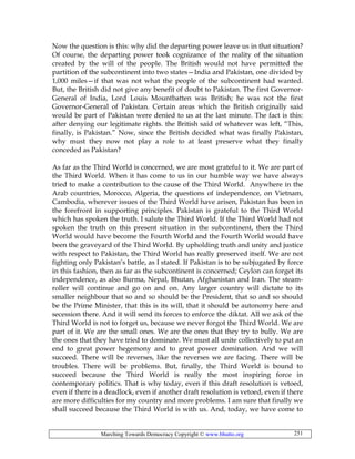Marching Towards Democracy Copyright © www.bhutto.org 251
Now the question is this: why did the departing power leave us in that situation?
Of course, the departing power took cognizance of the reality of the situation
created by the will of the people. The British would not have permitted the
partition of the subcontinent into two states—India and Pakistan, one divided by
1,000 miles—if that was not what the people of the subcontinent had wanted.
But, the British did not give any benefit of doubt to Pakistan. The first Governor-
General of India, Lord Louis Mountbatten was British; he was not the first
Governor-General of Pakistan. Certain areas which the British originally said
would be part of Pakistan were denied to us at the last minute. The fact is this:
after denying our legitimate rights. the British said of whatever was left, “This,
finally, is Pakistan.” Now, since the British decided what was finally Pakistan,
why must they now not play a role to at least preserve what they finally
conceded as Pakistan?
As far as the Third World is concerned, we are most grateful to it. We are part of
the Third World. When it has come to us in our humble way we have always
tried to make a contribution to the cause of the Third World. Anywhere in the
Arab countries, Morocco, Algeria, the questions of independence, on Vietnam,
Cambodia, wherever issues of the Third World have arisen, Pakistan has been in
the forefront in supporting principles. Pakistan is grateful to the Third World
which has spoken the truth. I salute the Third World. If the Third World had not
spoken the truth on this present situation in the subcontinent, then the Third
World would have become the Fourth World and the Fourth World would have
been the graveyard of the Third World. By upholding truth and unity and justice
with respect to Pakistan, the Third World has really preserved itself. We are not
fighting only Pakistan’s battle, as I stated. If Pakistan is to be subjugated by force
in this fashion, then as far as the subcontinent is concerned; Ceylon can forget its
independence, as also Burma, Nepal, Bhutan, Afghanistan and Iran. The steam-
roller will continue and go on and on. Any larger country will dictate to its
smaller neighbour that so and so should be the President, that so and so should
be the Prime Minister, that this is its will, that it should be autonomy here and
secession there. And it will send its forces to enforce the diktat. All we ask of the
Third World is not to forget us, because we never forgot the Third World. We are
part of it. We are the small ones. We are the ones that they try to bully. We are
the ones that they have tried to dominate. We must all unite collectively to put an
end to great power hegemony and to great power domination. And we will
succeed. There will be reverses, like the reverses we are facing. There will be
troubles. There will be problems. But, finally, the Third World is bound to
succeed because the Third World is really the most inspiring force in
contemporary politics. That is why today, even if this draft resolution is vetoed,
even if there is a deadlock, even if another draft resolution is vetoed, even if there
are more difficulties for my country and more problems. I am sure that finally we
shall succeed because the Third World is with us. And, today, we have come to
 