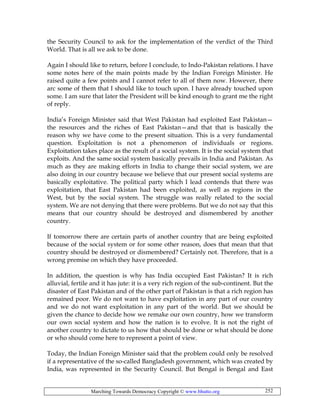 Marching Towards Democracy Copyright © www.bhutto.org 252
the Security Council to ask for the implementation of the verdict of the Third
World. That is all we ask to be done.
Again I should like to return, before I conclude, to Indo-Pakistan relations. I have
some notes here of the main points made by the Indian Foreign Minister. He
raised quite a few points and I cannot refer to all of them now. However, there
arc some of them that I should like to touch upon. I have already touched upon
some. I am sure that later the President will be kind enough to grant me the right
of reply.
India’s Foreign Minister said that West Pakistan had exploited East Pakistan—
the resources and the riches of East Pakistan—and that that is basically the
reason why we have come to the present situation. This is a very fundamental
question. Exploitation is not a phenomenon of individuals or regions.
Exploitation takes place as the result of a social system. It is the social system that
exploits. And the same social system basically prevails in India and Pakistan. As
much as they are making efforts in India to change their social system, we are
also doing in our country because we believe that our present social systems are
basically exploitative. The political party which I lead contends that there was
exploitation, that East Pakistan had been exploited, as well as regions in the
West, but by the social system. The struggle was really related to the social
system. We are not denying that there were problems. But we do not say that this
means that our country should be destroyed and dismembered by another
country.
If tomorrow there are certain parts of another country that are being exploited
because of the social system or for some other reason, does that mean that that
country should be destroyed or dismembered? Certainly not. Therefore, that is a
wrong premise on which they have proceeded.
In addition, the question is why has India occupied East Pakistan? It is rich
alluvial, fertile and it has jute: it is a very rich region of the sub-continent. But the
disaster of East Pakistan and of the other part of Pakistan is that a rich region has
remained poor. We do not want to have exploitation in any part of our country
and we do not want exploitation in any part of the world. But we should be
given the chance to decide how we remake our own country, how we transform
our own social system and how the nation is to evolve. It is not the right of
another country to dictate to us how that should be done or what should be done
or who should come here to represent a point of view.
Today, the Indian Foreign Minister said that the problem could only be resolved
if a representative of the so-called Bangladesh government, which was created by
India, was represented in the Security Council. But Bengal is Bengal and East
 