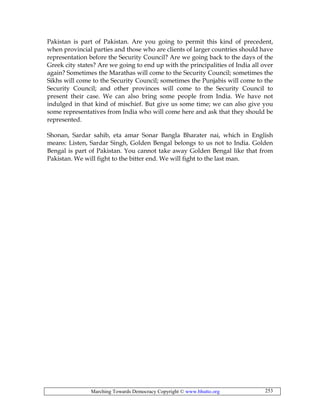 Marching Towards Democracy Copyright © www.bhutto.org 253
Pakistan is part of Pakistan. Are you going to permit this kind of precedent,
when provincial parties and those who are clients of larger countries should have
representation before the Security Council? Are we going back to the days of the
Greek city states? Are we going to end up with the principalities of India all over
again? Sometimes the Marathas will come to the Security Council; sometimes the
Sikhs will come to the Security Council; sometimes the Punjabis will come to the
Security Council; and other provinces will come to the Security Council to
present their case. We can also bring some people from India. We have not
indulged in that kind of mischief. But give us some time; we can also give you
some representatives from India who will come here and ask that they should be
represented.
Shonan, Sardar sahib, eta amar Sonar Bangla Bharater nai, which in English
means: Listen, Sardar Singh, Golden Bengal belongs to us not to India. Golden
Bengal is part of Pakistan. You cannot take away Golden Bengal like that from
Pakistan. We will fight to the bitter end. We will fight to the last man.
 