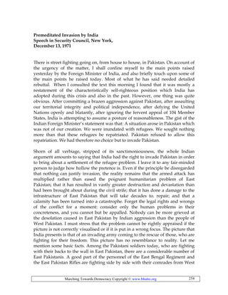 Marching Towards Democracy Copyright © www.bhutto.org 254
Premeditated Invasion by India
Speech in Security Council, New York,
December 13, 1971
There is street fighting going on, from house to house, in Pakistan. On account of
the urgency of the matter, I shall confine myself to the main points raised
yesterday by the Foreign Minister of India, and also briefly touch upon some of
the main points he raised today. Most of what he has said needed detailed
rebuttal. When I consulted the text this morning I found that it was mostly a
restatement of the characteristically self-righteous position which India has
adopted during this crisis and also in the past. However, one thing was quite
obvious. After committing a brazen aggression against Pakistan, after assaulting
our territorial integrity and political independence, after defying the United
Nations openly and blatantly, after ignoring the fervent appeal of 104 Member
States, India is attempting to assume a posture of reasonableness. The gist of the
Indian Foreign Minister’s statement was that: A situation arose in Pakistan which
was not of our creation. We were inundated with refugees. We sought nothing
more than that these refugees be repatriated. Pakistan refused to allow this
repatriation. We had therefore no choice but to invade Pakistan.
Shorn of all verbiage, stripped of its sanctimoniousness, the whole Indian
argument amounts to saying that India had the right to invade Pakistan in order
to bring about a settlement of the refugee problem. I leave it to any fair-minded
person to judge how hollow the pretence is. Even if the principle be disregarded
that nothing can justify invasion, the reality remains that the armed attack has
multiplied rather than eased the poignant humanitarian problem of East
Pakistan; that it has resulted in vastly greater destruction and devastation than
had been brought about during the civil strife; that it has done a damage to the
infrastructure of East Pakistan that will take decades to. repair; and that a
calamity has been turned into a catastrophe. Forget the legal rights and wrongs
of the conflict for a moment: consider only the human problems in their
concreteness, and you cannot but be appalled. Nobody can be more grieved at
the desolation caused in East Pakistan by Indian aggression than the people of
West Pakistan. I must stress that the problem cannot be rightly appraised if the
picture is not correctly visualised or if it is put in a wrong focus. The picture that
India presents is that of an invading army coming to the rescue of those, who are
fighting for their freedom. This picture has no resemblance to reality. Let me
mention some basic facts. Among the Pakistani soldiers today, who are fighting
with their backs to the wall in East Pakistan, there are a considerable number of
East Pakistanis. A good part of the personnel of the East Bengal Regiment and
the East Pakistan Rifles are fighting side by side with their comrades from West
 