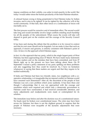 Marching Towards Democracy Copyright © www.bhutto.org 256
impose conditions on their validity, you usher in total anarchy in the world. But
today I would rather stress the human peculiarity of the Indo-Pakistan situation.
A colossal human wrong is being perpetrated in East Pakistan today by Indian
invasion, and it cries to be righted. It can be righted by the collective will of the
world community. If that fails, then other forces or a combination of forces will
inevitably set in.
The first process would be corrective and of immediate effect. The second would
take long and would inevitably involve larger conflicts entailing much hardship
for all the peoples of the subcontinent. What course the events will take will
depend in great part on the wisdom and the courage of the Security Council
today.
It has been said during this debate that the problem is to be viewed in context
and that its root cause should not be forgotten. Let me make it clear that such an
approach, if sincere and genuine, is entirely consistent with Pakistan’s point of
view. In fact, it is the approach which Pakistan urges;
in fact, it is the approach that my party, which is the single largest party of West
Pakistan, has been approaching since 27 March. We have made many statements
on these matters and on the mistakes that have been committed; and from 27
March right up to the present we have been talking about them. On 29
September I issued a policy statement of my party spelling out these problems
and also suggesting how they could be resolved. So, I have no hesitation
whatsoever in saying that these matters are urgent and that they require to be
tackled realistically.
If India and Pakistan had been two friendly states, two neighbours with a co-
operative relationship, is it imaginable that an internal conflict in Pakistan would
have assumed such dimensions? After all, the discontent of the people of East
Pakistan was not a new problem which arose suddenly. It has been there and
though I acknowledge that it was not approached with the courage and
resolution which were required and which only a democratic government in
Pakistan could have surmounted, it had received considerable attention, and
many adjustments and readjustments were made or contemplated for its
solution.
The immediate issue before and after the elections was of a constitutional nature.
No heads need be broken over constitutional issues. The crisis may have been
severe for Pakistan, but there is not the slightest ground to suppose that the
people of Pakistan were incapable of the dynamic adjustments that were
necessary.
 