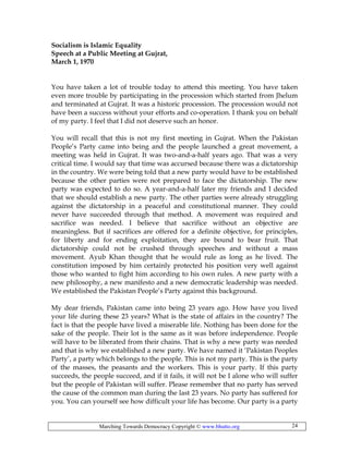 Marching Towards Democracy Copyright © www.bhutto.org 24
Socialism is Islamic Equality
Speech at a Public Meeting at Gujrat,
March 1, 1970
You have taken a lot of trouble today to attend this meeting. You have taken
even more trouble by participating in the procession which started from Jhelum
and terminated at Gujrat. It was a historic procession. The procession would not
have been a success without your efforts and co-operation. I thank you on behalf
of my party. I feel that I did not deserve such an honor.
You will recall that this is not my first meeting in Gujrat. When the Pakistan
People’s Party came into being and the people launched a great movement, a
meeting was held in Gujrat. It was two-and-a-half years ago. That was a very
critical time. I would say that time was accursed because there was a dictatorship
in the country. We were being told that a new party would have to be established
because the other parties were not prepared to face the dictatorship. The new
party was expected to do so. A year-and-a-half later my friends and I decided
that we should establish a new party. The other parties were already struggling
against the dictatorship in a peaceful and constitutional manner. They could
never have succeeded through that method. A movement was required and
sacrifice was needed. I believe that sacrifice without an objective are
meaningless. But if sacrifices are offered for a definite objective, for principles,
for liberty and for ending exploitation, they are bound to bear fruit. That
dictatorship could not be crushed through speeches and without a mass
movement. Ayub Khan thought that he would rule as long as he lived. The
constitution imposed by him certainly protected his position very well against
those who wanted to fight him according to his own rules. A new party with a
new philosophy, a new manifesto and a new democratic leadership was needed.
We established the Pakistan People’s Party against this background.
My dear friends, Pakistan came into being 23 years ago. How have you lived
your life during these 23 years? What is the state of affairs in the country? The
fact is that the people have lived a miserable life. Nothing has been done for the
sake of the people. Their lot is the same as it was before independence. People
will have to be liberated from their chains. That is why a new party was needed
and that is why we established a new party. We have named it ‘Pakistan Peoples
Party’, a party which belongs to the people. This is not my party. This is the party
of the masses, the peasants and the workers. This is your party. If this party
succeeds, the people succeed, and if it fails, it will not be I alone who will suffer
but the people of Pakistan will suffer. Please remember that no party has served
the cause of the common man during the last 23 years. No party has suffered for
you. You can yourself see how difficult your life has become. Our party is a party
 