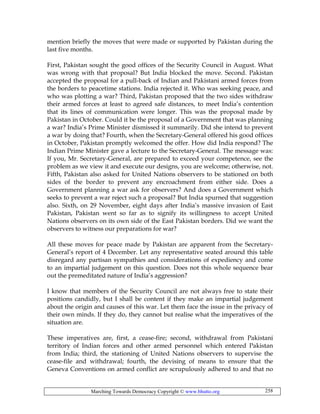 Marching Towards Democracy Copyright © www.bhutto.org 258
mention briefly the moves that were made or supported by Pakistan during the
last five months.
First, Pakistan sought the good offices of the Security Council in August. What
was wrong with that proposal? But India blocked the move. Second. Pakistan
accepted the proposal for a pull-back of Indian and Pakistani armed forces from
the borders to peacetime stations. India rejected it. Who was seeking peace, and
who was plotting a war? Third, Pakistan proposed that the two sides withdraw
their armed forces at least to agreed safe distances, to meet India’s contention
that its lines of communication were longer. This was the proposal made by
Pakistan in October. Could it be the proposal of a Government that was planning
a war? India’s Prime Minister dismissed it summarily. Did she intend to prevent
a war by doing that? Fourth, when the Secretary-General offered his good offices
in October, Pakistan promptly welcomed the offer. How did India respond? The
Indian Prime Minister gave a lecture to the Secretary-General. The message was:
If you, Mr. Secretary-General, are prepared to exceed your competence, see the
problem as we view it and execute our designs, you are welcome; otherwise, not.
Fifth, Pakistan also asked for United Nations observers to be stationed on both
sides of the border to prevent any encroachment from either side. Does a
Government planning a war ask for observers? And does a Government which
seeks to prevent a war reject such a proposal? But India spurned that suggestion
also. Sixth, on 29 November, eight days after India’s massive invasion of East
Pakistan, Pakistan went so far as to signify its willingness to accept United
Nations observers on its own side of the East Pakistan borders. Did we want the
observers to witness our preparations for war?
All these moves for peace made by Pakistan are apparent from the Secretary-
General’s report of 4 December. Let any representative seated around this table
disregard any partisan sympathies and considerations of expediency and come
to an impartial judgement on this question. Does not this whole sequence bear
out the premeditated nature of India’s aggression?
I know that members of the Security Council are not always free to state their
positions candidly, but I shall be content if they make an impartial judgement
about the origin and causes of this war. Let them face the issue in the privacy of
their own minds. If they do, they cannot but realise what the imperatives of the
situation are.
These imperatives are, first, a cease-fire; second, withdrawal from Pakistani
territory of Indian forces and other armed personnel which entered Pakistan
from India; third, the stationing of United Nations observers to supervise the
cease-file and withdrawal; fourth, the devising of means to ensure that the
Geneva Conventions on armed conflict are scrupulously adhered to and that no
 