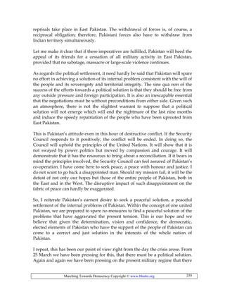 Marching Towards Democracy Copyright © www.bhutto.org 259
reprisals take place in East Pakistan. The withdrawal of forces is, of course, a
reciprocal obligation; therefore, Pakistani forces also have to withdraw from
Indian territory simultaneously.
Let me make it clear that if these imperatives are fulfilled, Pakistan will heed the
appeal of its friends for a cessation of all military activity in East Pakistan,
provided that no sabotage, massacre or large-scale violence continues.
As regards the political settlement, it need hardly be said that Pakistan will spare
no effort in achieving a solution of its internal problem consistent with the will of
the people and its sovereignty and territorial integrity. The sine qua non of the
success of the efforts towards a political solution is that they should be free from
any outside pressure and foreign participation. It is also an inescapable essential
that the negotiations must be without preconditions from either side. Given such
an atmosphere, there is not the slightest warrant to suppose that a political
solution will not emerge which will end the nightmare of the last nine months
and induce the speedy repatriation of the people who have been uprooted from
East Pakistan.
This is Pakistan’s attitude even in this hour of destructive conflict. If the Security
Council responds to it positively, the conflict will be ended. In doing so, the
Council will uphold the principles of the United Nations. It will show that it is
not swayed by power politics but moved by compassion and courage. It will
demonstrate that it has the resources to bring about a reconciliation. If it bears in
mind the principles involved, the Security Council can feel assured of Pakistan’s
co-operation. I have come here to seek peace, a peace with honour and justice. I
do not want to go back a disappointed man. Should my mission fail, it will be the
defeat of not only our hopes but those of the entire people of Pakistan, both in
the East and in the West. The disruptive impact of such disappointment on the
fabric of peace can hardly be exaggerated.
So, I reiterate Pakistan’s earnest desire to seek a peaceful solution, a peaceful
settlement of the internal problems of Pakistan. Within the concept of one united
Pakistan, we are prepared to spare no measures to find a peaceful solution of the
problems that have aggravated the present tension. This is our hope and we
believe that given the determination, vision and confidence, the democratic,
elected elements of Pakistan who have the support of the people of Pakistan can
come to a correct and just solution in the interests of the whole nation of
Pakistan.
I repeat, this has been our point of view right from the day the crisis arose. From
25 March we have been pressing for this, that there must be a political solution.
Again and again we have been pressing on the present military regime that there
 