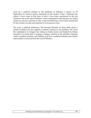 Marching Towards Democracy Copyright © www.bhutto.org 260
must be a political solution to the problems of Pakistan. I repeat, on 29
September we issued a policy statement on this matter. Today I represent my
nation. I have come in this hour of trial. I have been summoned at the last
moment to be at the call of Pakistan. I have responded to this because my nation
needs my services, and that is why, at the eleventh hour, I have been summoned
by my country to come and represent it in its gravest crisis.
We want a political settlement. The Foreign Minister of India talks about a
political solution but has applied a military solution to the problem. He wants
the repatriation of refugees but riding on Indian tanks and flanked by Indian
bayonets. It is India that is seeking a military solution to the problem. Pakistan
wants a political solution and Pakistan will have a political solution once Indian
intervention is removed from the soil of Pakistan.
 