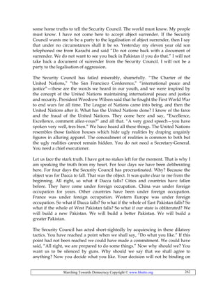 Marching Towards Democracy Copyright © www.bhutto.org 262
some home truths to tell the Security Council. The world must know. My people
must know. I have not come here to accept abject surrender. If the Security
Council wants me to be a party to the legalisation of abject surrender, then I say
that under no circumstances shall it be so. Yesterday my eleven year old son
telephoned me from Karachi and said “Do not come back with a document of
surrender. We do not want to see you back in Pakistan if you do that.” I will not
take back a document of surrender from the Security Council. I will not be a
party to the legalisation of aggression.
The Security Council has failed miserably, shamefully. “The Charter of the
United Nations,” “the San Francisco Conference,” “international peace and
justice”—these are the words we heard in our youth, and we were inspired by
the concept of the United Nations maintaining international peace and justice
and security. President Woodrow Wilson said that he fought the First World War
to end wars for all time. The League of Nations came into being, and then the
United Nations after it. What has the United Nations done? I know of the farce
and the fraud of the United Nations. They come here and say, “Excellence,
Excellence, comment allez-vous?” and all that. “A very good speech—you have
spoken very well, tres bien.” We have heard all these things. The United Nations
resembles those fashion houses which hide ugly realities by draping ungainly
figures in alluring apparel. The concealment of realities is common to both but
the ugly realities cannot remain hidden. You do not need a Secretary-General.
You need a chief executioner.
Let us face the stark truth. I have got no stakes left for the moment. That is why I
am speaking the truth from my heart. For four days we have been deliberating
here. For four days the Security Council has procrastinated. Why? Because the
object was for Dacca to fall. That was the object. It was quite clear to me from the
beginning. All right, so what if Dacca falls? Cities and countries have fallen
before. They have come under foreign occupation. China was under foreign
occupation for years. Other countries have been under foreign occupation.
France was under foreign occupation. Western Europe was under foreign
occupation. So what if Dacca falls? So what if the whole of East Pakistan falls? So
what if the whole of West Pakistan falls? So what if our state is obliterated? We
will build a new Pakistan. We will build a better Pakistan. We will build a
greater Pakistan.
The Security Council has acted short-sightedly by acquiescing in these dilatory
tactics. You have reached a point when we shall say, “Do what you like.” If this
point had not been reached we could have made a commitment. We could have
said, “All right, we are prepared to do some things.” Now why should we? You
want us to be silenced by guns. Why should we say that we shall agree to
anything? Now you decide what you like. Your decision will not be binding on
 