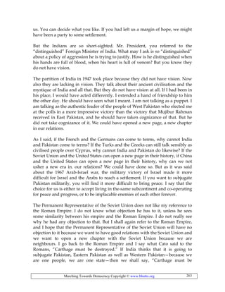 Marching Towards Democracy Copyright © www.bhutto.org 263
us. You can decide what you like. If you had left us a margin of hope, we might
have been a party to some settlement.
But the Indians are so short-sighted. Mr. President, you referred to the
“distinguished” Foreign Minister of India. What may I ask is so “distinguished”
about a policy of aggression he is trying to justify. How is he distinguished when
his hands are full of blood, when his heart is full of venom? But you know they
do not have vision.
The partition of India in 1947 took place because they did not have vision. Now
also they are lacking in vision. They talk about their ancient civilisation and the
mystique of India and all that. But they do not have vision at all. If I had been in
his place, I would have acted differently. I extended a hand of friendship to him
the other day. He should have seen what I meant. I am not talking as a puppet. I
am talking as the authentic leader of the people of West Pakistan who elected me
at the polls in a more impressive victory than the victory that Mujibur Rahman
received in East Pakistan, and he should have taken cognizance of that. But he
did not take cognizance of it. We could have opened a new page, a new chapter
in our relations.
As I said, if the French and the Germans can come to terms, why cannot India
and Pakistan come to terms? If the Turks and the Greeks can still talk sensibly as
civilised people over Cyprus, why cannot India and Pakistan do likewise? If the
Soviet Union and the United States can open a new page in their history, if China
and the United States can open a new page in their history, why can we not
usher a new era in. our relations? We could have done so. But as it was said
about the 1967 Arab-Israel war, the military victory of Israel made it more
difficult for Israel and the Arabs to reach a settlement. If you want to subjugate
Pakistan militarily, you will find it more difficult to bring peace. I say that the
choice for us is either to accept living in the-same subcontinent and co-operating
for peace and progress, or to be implacable enemies of each other forever.
The Permanent Representative of the Soviet Union does not like my reference to
the Roman Empire. I do not know what objection he has to it, unless he sees
some similarity between his empire and the Roman Empire. I do not really see
why he had any objection to that. But I shall again refer to the Roman Empire,
and I hope that the Permanent Representative of the Soviet Union will have no
objection to it because we want to have good relations with the Soviet Union and
we want to open a new chapter with the Soviet Union because we are
neighbours. I go back to the Roman Empire and I say what Cato said to the
Romans, “Carthage must be destroyed.” If India thinks that it is going to
subjugate Pakistan, Eastern Pakistan as well as Western Pakistan—because we
are one people, we are one state—then we shall say, “Carthage must be
 