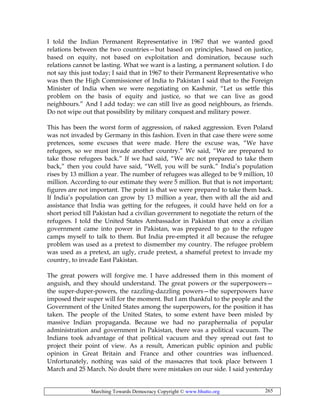 Marching Towards Democracy Copyright © www.bhutto.org 265
I told the Indian Permanent Representative in 1967 that we wanted good
relations between the two countries—but based on principles, based on justice,
based on equity, not based on exploitation and domination, because such
relations cannot be lasting. What we want is a lasting, a permanent solution. I do
not say this just today; I said that in 1967 to their Permanent Representative who
was then the High Commissioner of India to Pakistan I said that to the Foreign
Minister of India when we were negotiating on Kashmir, “Let us settle this
problem on the basis of equity and justice, so that we can live as good
neighbours.” And I add today: we can still live as good neighbours, as friends.
Do not wipe out that possibility by military conquest and military power.
This has been the worst form of aggression, of naked aggression. Even Poland
was not invaded by Germany in this fashion. Even in that case there were some
pretences, some excuses that were made. Here the excuse was, “We have
refugees, so we must invade another country.” We said, “We are prepared to
take those refugees back.” If we had said, “We arc not prepared to take them
back,” then you could have said, “Well, you will be sunk.” India’s population
rises by 13 million a year. The number of refugees was alleged to be 9 million, 10
million. According to our estimate they were 5 million. But that is not important;
figures are not important. The point is that we were prepared to take them back.
If India’s population can grow by 13 million a year, then with all the aid and
assistance that India was getting for the refugees, it could have held on for a
short period till Pakistan had a civilian government to negotiate the return of the
refugees. I told the United States Ambassador in Pakistan that once a civilian
government came into power in Pakistan, was prepared to go to the refugee
camps myself to talk to them. But India pre-empted it all because the refugee
problem was used as a pretext to dismember my country. The refugee problem
was used as a pretext, an ugly, crude pretext, a shameful pretext to invade my
country, to invade East Pakistan.
The great powers will forgive me. I have addressed them in this moment of
anguish, and they should understand. The great powers or the superpowers—
the super-duper-powers, the razzling-dazzling powers—the superpowers have
imposed their super will for the moment. But I am thankful to the people and the
Government of the United States among the superpowers, for the position it has
taken. The people of the United States, to some extent have been misled by
massive Indian propaganda. Because we had no paraphernalia of popular
administration and government in Pakistan, there was a political vacuum. The
Indians took advantage of that political vacuum and they spread out fast to
project their point of view. As a result, American public opinion and public
opinion in Great Britain and France and other countries was influenced.
Unfortunately, nothing was said of the massacres that took place between 1
March and 25 March. No doubt there were mistakes on our side. I said yesterday
 