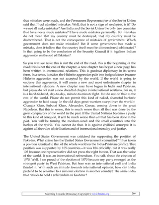 Marching Towards Democracy Copyright © www.bhutto.org 266
that mistakes were made, and the Permanent Representative of the Soviet Union
said that I had admitted mistakes. Well, that is not a sign of weakness, is it? Do
we not all make mistakes? Are India and the Soviet Union the only two countries
that have never made mistakes? I have made mistakes personally. But mistakes
do not mean that my country must be destroyed, that my country must be
dismembered. That is not the consequence of mistakes of government. Which
government does not make mistakes? But if some government has made a
mistake, does it-follow that the country itself must be dismembered, obliterated?
Is that going to be the conclusion of the Security Council if it legalises Indian
aggression on the soil of Pakistan?
So you will see now: this is not the end of the road, this is the beginning of the
road; this is not the end of the chapter, a new chapter has begun a new page has
been written in international relations. This is gunboat diplomacy in its worst
form. In a sense, it makes the Hitlerite aggression pale into insignificance because
Hitlerite aggression was not accepted by the world. If the world is going to
endorse this aggression, it will mean a new and most unfortunate chapter in
international relations. A new chapter may have begun in India and Pakistan,
but please do not start a new dreadful chapter in international relations. For us, it
is a hand-to-hand, day-to-day, minute-to-minute fight. But do not do that to the
rest of the world. Please do not permit this kind of naked, shameful barbaric
aggression to hold sway. In the old days great warriors swept over the world—
Changiz Khan, Subutai Khan, Alexander, Caesar, coming down to the great
Napoleon. But this is worse, this is much worse than all that was done by the
great conquerors of the world in the past. If the United Nations becomes a party
to this kind of conquest, it will be much worse than all that has been done in the
past. You will be turning the medium-sized and the small countries into the
harlots of the world. You cannot do that. It is against civilised concepts: it is
against all the rules of civilisation and of international morality and justice.
The United States Government was criticised for supporting the position of
Pakistan. What crime has the United States Government committed? It has taken
a position identical to that of the whole world on the India-Pakistan conflict. That
position was supported by 105 countries—it was 104 officially, but it was really
105 because one representative did not press the right button. That was the voice
of the world. It was an international referendum. You talk about the election of
1970. Well, I am proud of the election of 1970 because my party emerged as the
strongest party in West Pakistan. But here was an international poll and India
flouted it. With such an attitude towards international opinion, how can India
pretend to be sensitive to a national election in another country? The same India
that refuses to hold a referendum in Kashmir?
 