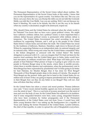 Marching Towards Democracy Copyright © www.bhutto.org 267
The Permanent Representative of the Soviet Union talked about realities. Mr.
Permanent Representative of the Soviet Union looks at this reality. I know that
you are the representative of a great country. You behave like one. The way you
throw out your chest, the way you thump the table you do not talk like Comrade
Malik; you talk like Czar Malik. I see you are smiling. Well, I am not because my
heart is bleeding. We want to be friends, but this is not the way to be friends
when my country is decimated, sought to be destroyed, wiped out.
Why should China and the United States be criticised when the whole world is
for Pakistan? You know that we have won a great political victory. We might
have suffered a military defeat, but a political victory is more important than a
military defeat because political victory is permanent while military defeat is
temporary. The United States Government has acted according to its great
traditions by supporting Pakistan, and I. will go to the people of the United
States before I return home and tell them the truth. The United States has stood
by the traditions of Jefferson, Madison. Hamilton, right down to Roosevelt and
Wilson by supporting Pakistan as an independent state, its national integrity and
its national unity. What wrong and crime has the United States committed? Why
is the Indian delegation so annoyed with the United States? The Indian
delegation is annoyed with U.S.—can you imagine that? If it had not been for the
massive food assistance that the United States gave to India, India would have
had starvation; its millions would have died. What hope will India give to the
people of East Pakistan? What picture of hope is it going to give when its own
people in Western Bengal sleep in the streets, where there is terrible poverty,
where there is terrible injustice and exploitation, when the parliamentary rule in
West Bengal has been superseded by presidential rule? Is India going to do better
for East Pakistan, for Muslim Bengal, than it has done for West Bengal?
Thousands of West Bengali people sleep in the streets of Calcutta. The people of
West Bengal are the poorest. India goes hat in hand to the United States for six
million tons of food. If they are going to impose presidential-rule in West Bengal,
in their Bengal, how can they do any better in our Bengal? They will not. And
time will show that they will not.
So the United States has taken a correct and moral position. Thomas Jefferson
once said, “I have sworn eternal hostility against any form of tyranny practised
over the mind of man”. This is a vast form of tyranny practised over the mind of
man and over the body of man. So the United States has adhered to its tradition.
And if some misguided Senators were here, some young, misguided Senators
who have been overtaken by Indian propaganda—and if the Permanent
Representative of the United States were not from Texas—I would have told
those young Senators that I was setting up the headquarters for a republic of
Texas and making the former President-of the United States, Lyndon Johnson,
the chief of that republic, in order to spread the cult of Bangladesh everywhere.
 