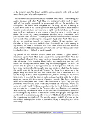 Marching Towards Democracy Copyright © www.bhutto.org 25
of the common man. We do not want the common man to suffer and we shall
succeed with your help and co-operation.
This is not the first occasion that I have come to Gujrat. When I formed the party
against big odds and when Ayub Khan was trying his best to crush my party
with all his might, supported by government officers, the capitalists, the
monopolists, the feudal lords, the police and the army, we held a meeting at
Gujrat. It was done in the face of opposition from a great dictator. I remembered
Gujrat when the elections were nowhere in sight. Now the elections are drawing
near but I have not come to you because of that. My party is not the type to
contact the people only during the elections. We shall always be in contact with
you, elections or no elections. I came to you at a time when the doors to elections
were closed. I had come to organize you against Ayub Khan. Ayub Khan tried to
disrupt my meetings through government officials. If our meetings were
disturbed at Gujrat, we went to Hyderabad. If we could not hold a meeting at
Hyderabad, we went to Peshawar. But Ayub Khan had no way out. Where is
Ayub Khan now? He cannot be seen anywhere. It is very easy to use force while
in office but it is very difficult to face the people.
My politics is not personal politics. When we launched a great people’s
movement against Ayub Khan many leaders were hiding somewhere. When the
tyrannical rule of Ayub Khan was over, these leaders jumped into the open to
take advantage of the situation. These leaders are proclaiming that they will
defend the ideology of Pakistan. In fact they have always opposed Pakistan. The
politics and the policies of my opponents are for their personal ends and they
have come out to mislead the people. You may ask them what they did during
the last 22 years for the people of Pakistan. They have done no service to the
people. They have been tried and their time is over. This is a new era. You can
see the change that has taken place in the world, but our country has not moved
from where it stood at the time of independence. Leaving aside the western
countries you can take the example of eastern countries like Turkey and Iran
which are our neighbors. You can also take the example of Egypt. They give high
priority to education and even adults are provided for adequately. People can
easily get employment. The basic necessities of life like food, clothing and shelter
are provided to everyone, but in Pakistan prices are shooting up everyday.
Articles of daily use like milk, meat, salt and cloth are becoming dearer, but there
is no corresponding increase in the income of the poor people. The capitalists
and the mill owners are making a lot of money. What is the fault of the workers,
the peasants and the students? Why are the workers in jails? Why are not the
feudal lords and capitalists in jails in spite of indulging in smuggling and black-
marketing?
 