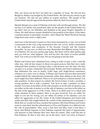 Marching Towards Democracy Copyright © www.bhutto.org 268
Why can Texas not be free? Let there be a republic of Texas. We did not buy
Bengal as Alaska was bought by the United States. We did not pay money to get
our territory. We did not pay dollars to acquire territory. The people of the
United States should appreciate the position taken by their Government.
Muslim Bengal was a part of Pakistan of its free will, not through money. We did
not buy it as Alaska was purchased. Why do the people of the United States not
see that? And we are beholden and thankful to the great People’s Republic of
China. We shall always remain thankful for the position it has taken. It has taken
a position based on principles of justice. And I thank the Third World for having
supported a just cause, a right cause.
And now in the Security Council we have been frustrated by a veto. Let us build
a monument to the veto, a big monument to the veto. Let us build a monument
to the impotence and incapacity of the Security Council and the General
Assembly. As you sow, so shall you reap. Remember that Biblical saying. Today,
it is Pakistan. We are your guinea pigs today. But there will be other guinea pigs
and you will see what happens. You will see how the chain of events unfolds
itself. You want us to lick the dust. We are not going to lick the dust.
Britain and France have abstained from voting in order to play a role. I said the
other day, with all due respect to those two great powers, that they have really
exhausted their position in trying to play a role because now the only role they
can play is to accept a shameless fait accompli. Britain and France abstained, and
that abstention has cost us dearly. Gallic logic and Anglo-Saxon experience,
whatever it is, have cost us dearly. If Britain and France had put their powerful
weight behind the international community rather than sitting on the fence, the
issue might have been different. There is no such animal as a neutral animal. You
take positions. In that respect we admire the Soviet Union; it took a position, a
wrong position, but it took a position. You have to take a position on these
matters. You have to be either on the side of justice or on the side of injustice; you
are either on the side of justice or on the side of injustice; you have to be either on
the side of the aggressor or of the victim. There is no third road. It is a black and
white situation in these matters; there is no grey involved. You are either for
right or you are for wrong; you are either for justice or for injustice; you are
either for aggression or for the victim. If the United Kingdom and France had
earlier put their full weight behind the verdict of the international community, I
think that we would not have reached this position. But Great Britain and France
want to come back into the subcontinent as Clive and Dupleix, in a different role,
the role of peacemakers. They want a foot here and they want a foot there. I
know that British interests in East Pakistan required this kind of opportunistic
role because in East Pakistan they have their tea estates. They want the jute of
East Pakistan. So that is why they sat on the fence. And I am sorry at France’s
 